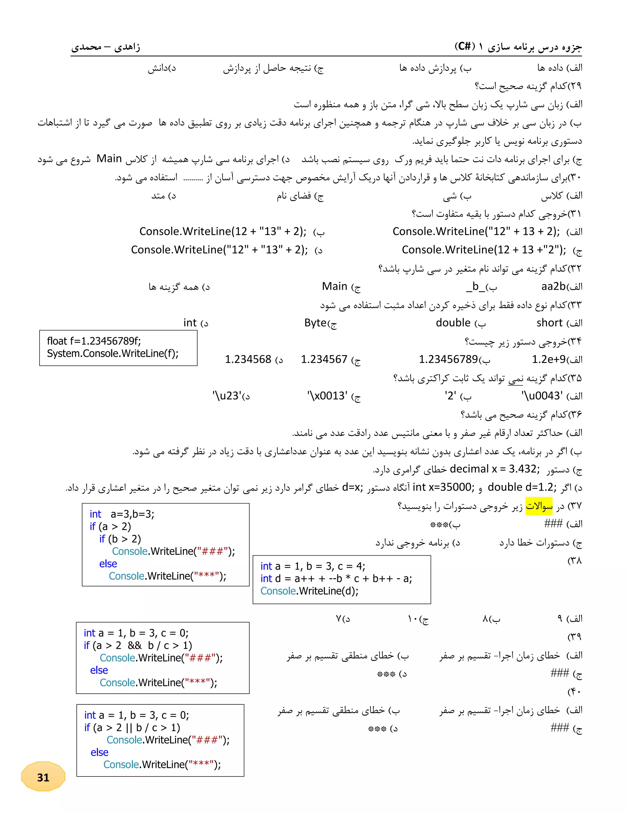 ‫سازی‬ ‫برنامه‬ ‫درس‬ ‫جزوه‬1(C#)‫زاهدی‬–‫محمدی‬
31
‫ها‬ ‫داده‬ )‫الف‬‫ها‬ ‫داده‬ ‫پردازش‬ )‫ب‬‫پردازش‬ ‫از‬ ‫حاصل‬ ‫نتیجه‬ )‫ج‬‫د)دانش‬
19)‫است‬ ‫صحیح‬ ‫گزینه‬ ‫کدام‬‫؟‬
‫الف‬‫گرا‬ ‫شی‬ ،‫باال‬ ‫سطح‬ ‫زبان‬ ‫یک‬ ‫شارپ‬ ‫سی‬ ‫زبان‬ )‫منظ‬ ‫همه‬ ‫و‬ ‫باز‬ ‫متن‬ ،‫است‬ ‫وره‬
‫اشتباها‬ ‫از‬ ‫تا‬ ‫گیرد‬ ‫می‬ ‫صورت‬ ‫ها‬ ‫داده‬ ‫تطبیق‬ ‫روی‬ ‫بر‬ ‫زیادی‬ ‫دقت‬ ‫برنامه‬ ‫اجرای‬ ‫همچنین‬ ‫و‬ ‫ترجمه‬ ‫هنگام‬ ‫در‬ ‫شارپ‬ ‫سی‬ ‫خالف‬ ‫بر‬ ‫سی‬ ‫زبان‬ ‫در‬ )‫ب‬‫ت‬
.‫نماید‬ ‫جلوگیری‬ ‫کاربر‬ ‫یا‬ ‫نویس‬ ‫برنامه‬ ‫دستوری‬
‫ور‬ ‫فریم‬ ‫باید‬ ‫حتما‬ ‫نت‬ ‫دات‬ ‫برنامه‬ ‫اجرای‬ ‫برای‬ )‫ج‬‫ك‬‫باشد‬ ‫نصب‬ ‫سیستم‬ ‫روی‬‫اجرای‬ )‫د‬‫کالس‬ ‫از‬ ‫همیشه‬ ‫شارپ‬ ‫سی‬ ‫برنامه‬Main‫شود‬ ‫می‬ ‫شروع‬
31)‫برای‬‫سازماندهی‬‫کتابخانۀ‬‫کالس‬‫ها‬‫و‬‫قراردادن‬‫آنها‬‫دریک‬‫آرایش‬‫جهت‬ ‫مخصو‬‫دسترسی‬.......... ‫از‬ ‫آسان‬‫استفاده‬‫شود‬ ‫می‬.
‫کالس‬ )‫الف‬‫شی‬ )‫ب‬‫نام‬ ‫فضای‬ )‫ج‬‫متد‬ )‫د‬
32)‫خروج‬‫است‬ ‫متفاوت‬ ‫بقیه‬ ‫با‬ ‫دستور‬ ‫کدام‬ ‫ی‬‫؟‬
)‫الف‬Console.WriteLine("12" + 13 + 2);)‫ب‬Console.WriteLine(12 + "13" + 2);
)‫ج‬Console.WriteLine(12 + 13 +"2");)‫د‬Console.WriteLine("12" + "13" + 2);
31)‫باشد‬ ‫شارپ‬ ‫سی‬ ‫در‬ ‫متغیر‬ ‫نام‬ ‫تواند‬ ‫می‬ ‫گزینه‬ ‫کدام‬‫؟‬
)‫الف‬aa2b)‫ب‬_b_)‫ج‬Main‫ها‬ ‫گزینه‬ ‫همه‬ )‫د‬
33)‫شود‬ ‫می‬ ‫استفاده‬ ‫مثبت‬ ‫اعداد‬ ‫کردن‬ ‫ذخیره‬ ‫برای‬ ‫فقط‬ ‫داده‬ ‫نوع‬ ‫کدام‬
)‫الف‬short)‫ب‬double)‫ج‬Byte)‫د‬int
34)‫چیست؟‬ ‫زیر‬ ‫دستور‬ ‫خروجی‬
)‫الف‬1.2e+9)‫ب‬1.23456789)‫ج‬1.234567)‫د‬1.234568
35)‫گزینه‬ ‫کدام‬‫نمی‬‫باشد‬ ‫کراکتری‬ ‫ثابت‬ ‫یک‬ ‫تواند‬‫؟‬
)‫الف‬'u0043')‫ب‬'2')‫ج‬'x0013')‫د‬'u23'
31)‫باشد‬ ‫می‬ ‫صحیح‬ ‫گزینه‬ ‫کدام‬‫؟‬
‫ر‬ ‫عدد‬ ‫مانتیس‬ ‫معنی‬ ‫با‬ ‫و‬ ‫صفر‬ ‫غیر‬ ‫ارقام‬ ‫تعداد‬ ‫حداکثر‬ )‫الف‬.‫نامند‬ ‫می‬ ‫عدد‬ ‫ادقت‬
.‫شود‬ ‫می‬ ‫گرفته‬ ‫نظر‬ ‫در‬ ‫زیاد‬ ‫دقت‬ ‫با‬ ‫عدداعشاری‬ ‫عنوان‬ ‫به‬ ‫عدد‬ ‫این‬ ‫بنویسید‬ ‫نشانه‬ ‫بدون‬ ‫اعشاری‬ ‫عدد‬ ‫یک‬ ،‫برنامه‬ ‫در‬ ‫اگر‬ )‫ب‬
‫دستور‬ )‫ج‬decimal x = 3.432;.‫دارد‬ ‫گرامری‬ ‫خطای‬
‫اگر‬ )‫د‬double d=1.2;‫و‬int x=35000;‫دستور‬ ‫آنگاه‬d=x;‫نمی‬ ‫زیر‬ ‫دارد‬ ‫گرامر‬ ‫خطای‬.‫داد‬ ‫قرار‬ ‫اعشاری‬ ‫متغیر‬ ‫در‬ ‫را‬ ‫صحیح‬ ‫متغیر‬ ‫توان‬
37‫در‬ )‫سواالت‬‫بنویسید؟‬ ‫را‬ ‫دستورات‬ ‫خروجی‬ ‫زیر‬
)‫الف‬###***)‫ب‬
‫دارد‬ ‫خطا‬ ‫دستورات‬ )‫ج‬‫ندارد‬ ‫خروجی‬ ‫برنامه‬ )‫د‬
38)
)‫الف‬9)‫ب‬8‫ج‬)21)‫د‬7
39)
)‫الف‬‫اجرا‬ ‫زمان‬ ‫خطای‬-‫صفر‬ ‫بر‬ ‫تقسیم‬‫صفر‬ ‫بر‬ ‫تقسیم‬ ‫منطقی‬ ‫خطای‬ )‫ب‬
)‫ج‬###*** )‫د‬
41)
)‫الف‬‫اجرا‬ ‫زمان‬ ‫خطای‬-‫صفر‬ ‫بر‬ ‫تقسیم‬‫صفر‬ ‫بر‬ ‫تقسیم‬ ‫منطقی‬ ‫خطای‬ )‫ب‬
)‫ج‬###*** )‫د‬
float f=1.23456789f;
System.Console.WriteLine(f);
int a=3,b=3;
if (a > 2)
if (b > 2)
Console.WriteLine("###");
else
Console.WriteLine("***");
int a = 1, b = 3, c = 4;
int d = a++ + --b * c + b++ - a;
Console.WriteLine(d);
int a = 1, b = 3, c = 0;
if (a > 2 && b / c > 1)
Console.WriteLine("###");
else
Console.WriteLine("***");
int a = 1, b = 3, c = 0;
if (a > 2 || b / c > 1)
Console.WriteLine("###");
else
Console.WriteLine("***");
 