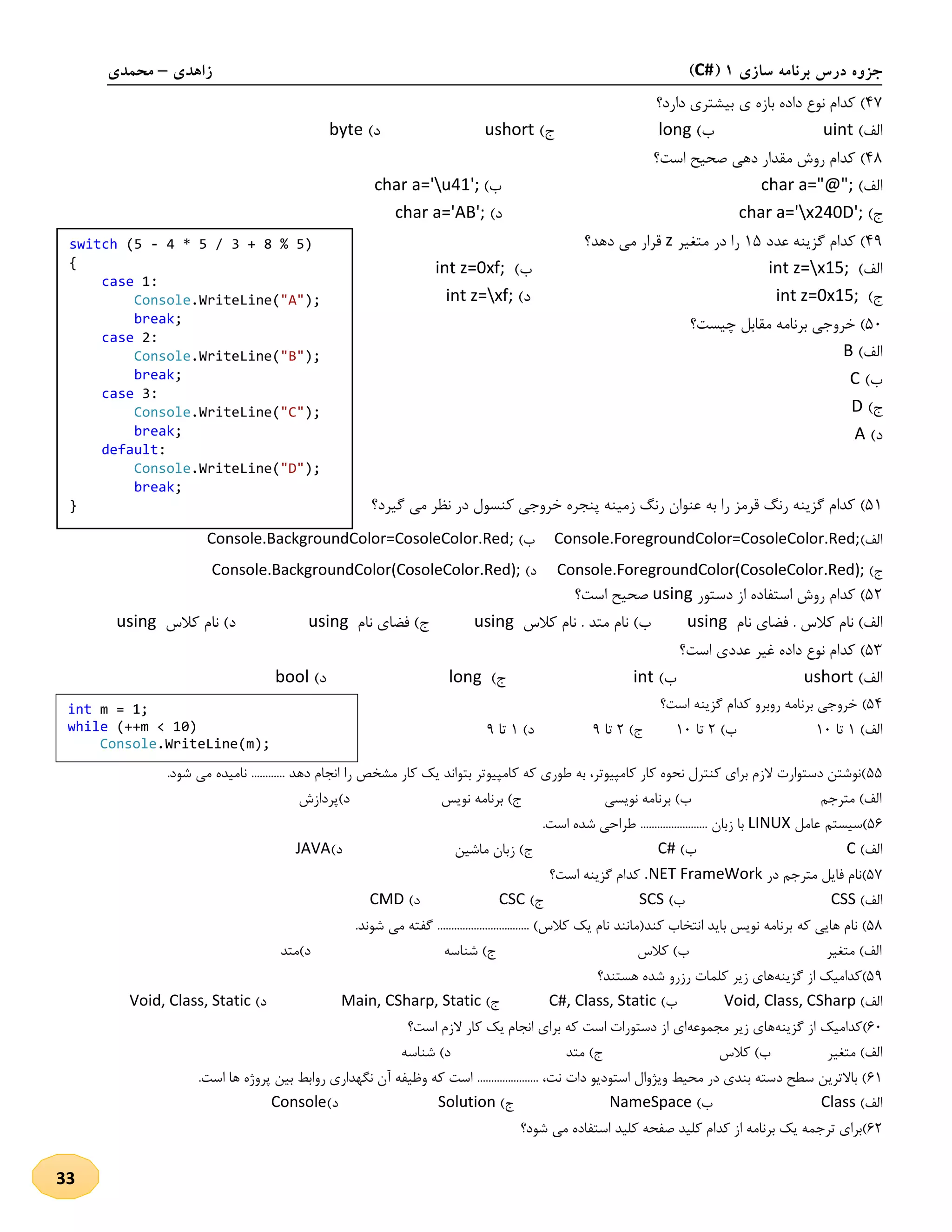 ‫سازی‬ ‫برنامه‬ ‫درس‬ ‫جزوه‬1(C#)‫زاهدی‬–‫محمدی‬
33
47)‫بازه‬ ‫داده‬ ‫نوع‬ ‫کدام‬‫ی‬‫دارد؟‬ ‫بیشتری‬
)‫الف‬uint)‫ب‬long)‫ج‬ushort)‫د‬byte
48)‫است؟‬ ‫صحیح‬ ‫دهی‬ ‫مقدار‬ ‫روش‬ ‫کدام‬
)‫الف‬char a="@";)‫ب‬char a='u41';
)‫ج‬char a='x240D';)‫د‬char a='AB';
49‫عدد‬ ‫گزینه‬ ‫کدام‬ )25‫متغیر‬ ‫در‬ ‫را‬z‫دهد؟‬ ‫می‬ ‫قرار‬
)‫الف‬int z=x15;)‫ب‬int z=0xf;
)‫ج‬int z=0x15;)‫د‬int z=xf;
51)‫چیست؟‬ ‫مقابل‬ ‫برنامه‬ ‫خروجی‬
)‫الف‬B
)‫ب‬C
)‫ج‬D
)‫د‬A
52)‫م‬ ‫نظر‬ ‫در‬ ‫کنسول‬ ‫خروجی‬ ‫پنجره‬ ‫زمینه‬ ‫رنگ‬ ‫عنوان‬ ‫به‬ ‫را‬ ‫قرمز‬ ‫رنگ‬ ‫گزینه‬ ‫کدام‬‫گیرد؟‬ ‫ی‬
)‫الف‬Console.ForegroundColor=CosoleColor.Red;)‫ب‬Console.BackgroundColor=CosoleColor.Red;
)‫ج‬Console.ForegroundColor(CosoleColor.Red);)‫د‬Console.BackgroundColor(CosoleColor.Red);
51)‫دستور‬ ‫از‬ ‫استفاده‬ ‫روش‬ ‫کدام‬using‫است؟‬ ‫صحیح‬
‫کالس‬ ‫نام‬ )‫الف‬‫نام‬ ‫فضای‬ .using‫کالس‬ ‫نام‬ . ‫متد‬ ‫نام‬ )‫ب‬using‫نام‬ ‫فضای‬ )‫ج‬using‫کالس‬ ‫نام‬ )‫د‬using
53)‫است؟‬ ‫عددی‬ ‫غیر‬ ‫داده‬ ‫نوع‬ ‫کدام‬
)‫الف‬ushort)‫ب‬int)‫ج‬long)‫د‬bool
54)‫است؟‬ ‫گزینه‬ ‫کدام‬ ‫روبرو‬ ‫برنامه‬ ‫خروجی‬
)‫الف‬2‫تا‬21)‫ب‬1‫تا‬21)‫ج‬1‫تا‬9)‫د‬2‫تا‬9
55. ‫دهد‬ ‫انجام‬ ‫را‬ ‫مشخص‬ ‫کار‬ ‫یک‬ ‫بتواند‬ ‫کامپیوتر‬ ‫که‬ ‫طوری‬ ‫به‬ ،‫کامپیوتر‬ ‫کار‬ ‫نحوه‬ ‫کنترل‬ ‫برای‬ ‫الزم‬ ‫دستوارت‬ ‫)نوشتن‬.‫شود‬ ‫می‬ ‫نامیده‬ ...........
‫د)پردازش‬ ‫نویس‬ ‫برنامه‬ )‫ج‬ ‫نویسی‬ ‫برنامه‬ )‫ب‬ ‫مترجم‬ )‫الف‬
51‫عامل‬ ‫)سیستم‬LINUX.‫است‬ ‫شده‬ ‫طراحی‬ ........................ ‫زبان‬ ‫با‬
)‫الف‬C)‫ب‬C#)‫د‬ ‫ماشین‬ ‫زبان‬ )‫ج‬JAVA
57‫در‬ ‫مترجم‬ ‫فایل‬ ‫)نام‬.NET FrameWork‫است؟‬ ‫گزینه‬ ‫کدام‬
)‫الف‬CSS)‫ب‬SCS)‫ج‬CSC)‫د‬CMD
58‫که‬ ‫هایی‬ ‫نام‬ ).‫شوند‬ ‫می‬ ‫گفته‬ ................................. )‫کالس‬ ‫یک‬ ‫نام‬ ‫کند(مانند‬ ‫انتخاب‬ ‫باید‬ ‫نویس‬ ‫برنامه‬
‫د‬ ‫شناسه‬ )‫ج‬ ‫کالس‬ )‫ب‬ ‫متغیر‬ )‫الف‬‫)متد‬
59)‫گزینه‬ ‫از‬ ‫کدامیک‬‫کلما‬ ‫زیر‬ ‫های‬‫هستند؟‬ ‫شده‬ ‫رزرو‬ ‫ت‬
)‫الف‬Void, Class, CSharp)‫ب‬C#, Class, Static)‫ج‬Main, CSharp, Static)‫د‬Void, Class, Static
11)‫گزینه‬ ‫از‬ ‫کدامیک‬‫مجموعه‬ ‫زیر‬ ‫های‬‫است؟‬ ‫الزم‬ ‫کار‬ ‫یک‬ ‫انجام‬ ‫برای‬ ‫که‬ ‫است‬ ‫دستورات‬ ‫از‬ ‫ای‬
‫متغیر‬ )‫الف‬‫کالس‬ )‫ب‬‫متد‬ )‫ج‬‫شناسه‬ )‫د‬
12‫است‬ ‫ها‬ ‫پروژه‬ ‫بین‬ ‫روابط‬ ‫نگهداری‬ ‫آن‬ ‫وظیفه‬ ‫که‬ ‫است‬ ...................... ،‫نت‬ ‫دات‬ ‫استودیو‬ ‫ویژوال‬ ‫محیط‬ ‫در‬ ‫بندی‬ ‫دسته‬ ‫سطح‬ ‫باالترین‬ ).
)‫الف‬Class)‫ب‬NameSpace)‫ج‬Solution)‫د‬Console
11‫شود؟‬ ‫می‬ ‫استفاده‬ ‫کلید‬ ‫صفحه‬ ‫کلید‬ ‫کدام‬ ‫از‬ ‫برنامه‬ ‫یک‬ ‫ترجمه‬ ‫)برای‬
switch (5 - 4 * 5 / 3 + 8 % 5)
{
case 1:
Console.WriteLine("A");
break;
case 2:
Console.WriteLine("B");
break;
case 3:
Console.WriteLine("C");
break;
default:
Console.WriteLine("D");
break;
}
int m = 1;
while (++m < 10)
Console.WriteLine(m);
 
