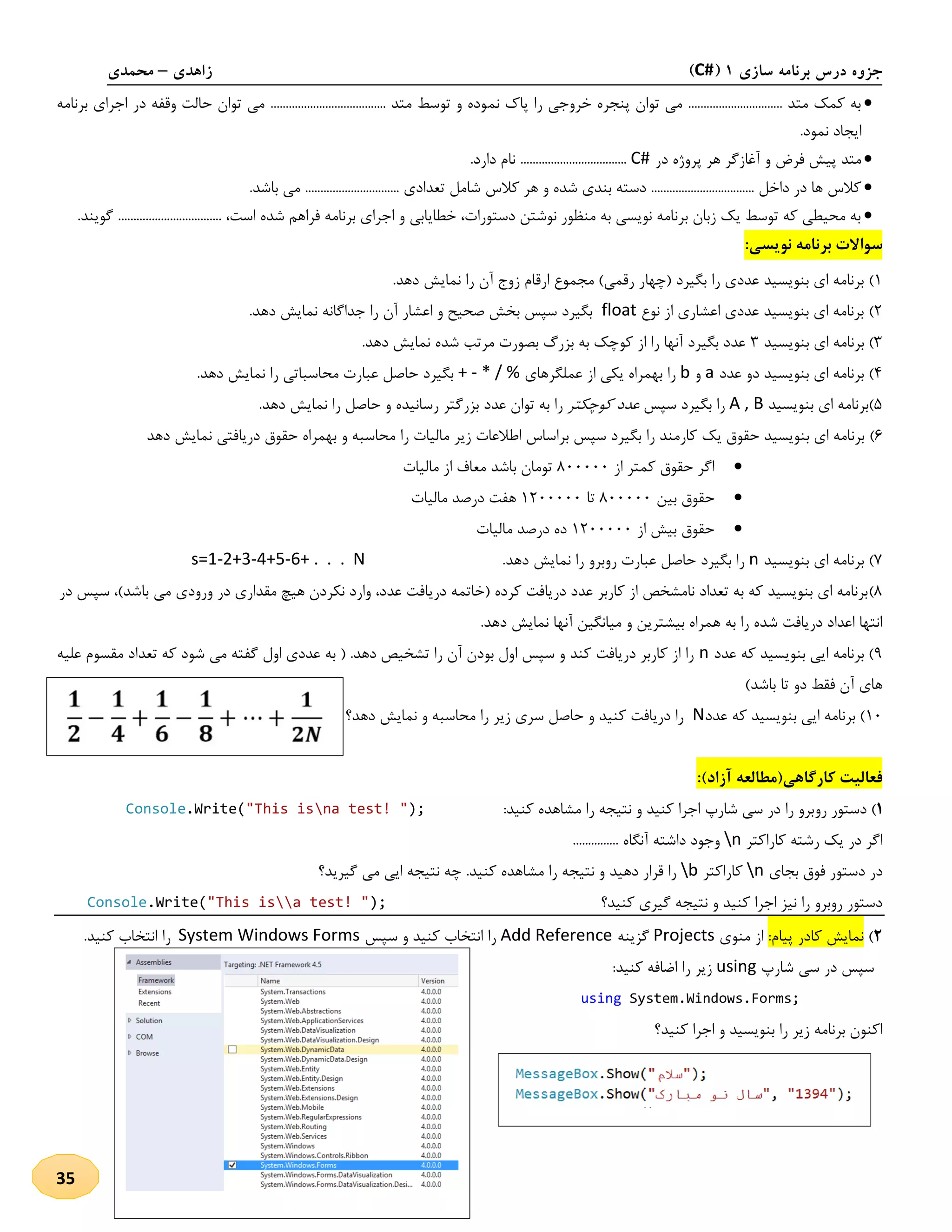 ‫سازی‬ ‫برنامه‬ ‫درس‬ ‫جزوه‬1(C#)‫زاهدی‬–‫محمدی‬
35
‫نم‬ ‫پاك‬ ‫را‬ ‫خروجی‬ ‫پنجره‬ ‫توان‬ ‫می‬ ............................... ‫متد‬ ‫کمک‬ ‫به‬‫برنامه‬ ‫اجرای‬ ‫در‬ ‫وقفه‬ ‫حالت‬ ‫توان‬ ‫می‬ ...................................... ‫متد‬ ‫توسط‬ ‫و‬ ‫وده‬
.‫نمود‬ ‫ایجاد‬
‫در‬ ‫پروژه‬ ‫هر‬ ‫آغازگر‬ ‫و‬ ‫فرض‬ ‫پیش‬ ‫متد‬C#.‫دارد‬ ‫نام‬ ...................................
‫کالس‬ ‫هر‬ ‫و‬ ‫شده‬ ‫بندی‬ ‫دسته‬ .................................. ‫داخل‬ ‫در‬ ‫ها‬ ‫کالس‬.‫باشد‬ ‫می‬ ............................... ‫تعدادی‬ ‫شامل‬
......................... ،‫است‬ ‫شده‬ ‫فراهم‬ ‫برنامه‬ ‫اجرای‬ ‫و‬ ‫خطایابی‬ ،‫دستورات‬ ‫نوشتن‬ ‫منظور‬ ‫به‬ ‫نویسی‬ ‫برنامه‬ ‫زبان‬ ‫یک‬ ‫توسط‬ ‫که‬ ‫محیطی‬ ‫به‬‫گویند‬ ..........
:‫نویسی‬ ‫برنامه‬ ‫سواالت‬
2)‫(چها‬ ‫بگیرد‬ ‫را‬ ‫عددی‬ ‫بنویسید‬ ‫ای‬ ‫برنامه‬‫دهد‬ ‫نمایش‬ ‫را‬ ‫آن‬ ‫زوج‬ ‫ارقام‬ ‫مجموع‬ )‫رقمی‬ ‫ر‬.
1)‫نوع‬ ‫از‬ ‫اعشاری‬ ‫عددی‬ ‫بنویسید‬ ‫ای‬ ‫برنامه‬float‫دهد‬ ‫نمایش‬ ‫جداگانه‬ ‫را‬ ‫آن‬ ‫اعشار‬ ‫و‬ ‫صحیح‬ ‫بخش‬ ‫سپس‬ ‫بگیرد‬.
3)‫بنویسید‬ ‫ای‬ ‫برنامه‬3‫دهد‬ ‫نمایش‬ ‫شده‬ ‫مرتب‬ ‫بصورت‬ ‫بزرگ‬ ‫به‬ ‫کوچک‬ ‫از‬ ‫را‬ ‫آنها‬ ‫بگیرد‬ ‫عدد‬.
4)‫عدد‬ ‫دو‬ ‫بنویسید‬ ‫ای‬ ‫برنامه‬a‫و‬b‫عملگرهای‬ ‫از‬ ‫یکی‬ ‫بهمراه‬ ‫را‬+ - * / %‫دهد‬ ‫نمایش‬ ‫را‬ ‫محاسباتی‬ ‫عبارت‬ ‫حاصل‬ ‫بگیرد‬.
5)‫بنویسید‬ ‫ای‬ ‫برنامه‬A , B‫سپس‬ ‫بگیرد‬ ‫را‬‫کوچکتر‬ ‫عدد‬‫دهد‬ ‫نمایش‬ ‫را‬ ‫حاصل‬ ‫و‬ ‫رسانیده‬ ‫بزرگتر‬ ‫عدد‬ ‫توان‬ ‫به‬ ‫را‬.
1)‫را‬ ‫مالیات‬ ‫زیر‬ ‫اطالعات‬ ‫براساس‬ ‫سپس‬ ‫بگیرد‬ ‫را‬ ‫کارمند‬ ‫یک‬ ‫حقوق‬ ‫بنویسید‬ ‫ای‬ ‫برنامه‬‫دهد‬ ‫نمایش‬ ‫دریافتی‬ ‫حقوق‬ ‫بهمراه‬ ‫و‬ ‫محاسبه‬
‫از‬ ‫کمتر‬ ‫حقوق‬ ‫اگر‬811111‫مالیات‬ ‫از‬ ‫معاف‬ ‫باشد‬ ‫تومان‬
‫بین‬ ‫حقوق‬811111‫تا‬2111111‫مالیات‬ ‫درصد‬ ‫هفت‬
‫از‬ ‫بیش‬ ‫حقوق‬2111111‫مالیات‬ ‫درصد‬ ‫ده‬
7)‫بنویسید‬ ‫ای‬ ‫برنامه‬n‫عبارت‬ ‫حاصل‬ ‫بگیرد‬ ‫را‬‫روبرو‬‫دهد‬ ‫نمایش‬ ‫را‬.s=1-2+3-4+5-6+ . . . N
8)‫سپس‬ ،)‫باشد‬ ‫می‬ ‫ورودی‬ ‫در‬ ‫مقداری‬ ‫هیچ‬ ‫نکردن‬ ‫وارد‬ ،‫عدد‬ ‫دریافت‬ ‫(خاتمه‬ ‫کرده‬ ‫دریافت‬ ‫عدد‬ ‫کاربر‬ ‫از‬ ‫نامشخص‬ ‫تعداد‬ ‫به‬ ‫که‬ ‫بنویسید‬ ‫ای‬ ‫برنامه‬‫د‬‫ر‬
.‫دهد‬ ‫نمایش‬ ‫آنها‬ ‫میانگین‬ ‫و‬ ‫بیشترین‬ ‫همراه‬ ‫به‬ ‫را‬ ‫شده‬ ‫دریافت‬ ‫اعداد‬ ‫انتها‬
9‫که‬ ‫بنویسید‬ ‫ایی‬ ‫برنامه‬ )‫عدد‬n‫علیه‬ ‫مقسوم‬ ‫تعداد‬ ‫که‬ ‫شود‬ ‫می‬ ‫گفته‬ ‫اول‬ ‫عددی‬ ‫به‬ ( .‫دهد‬ ‫تشخیص‬ ‫را‬ ‫آن‬ ‫بودن‬ ‫اول‬ ‫سپس‬ ‫و‬ ‫کند‬ ‫دریافت‬ ‫کاربر‬ ‫از‬ ‫را‬
)‫باشد‬ ‫تا‬ ‫دو‬ ‫فقط‬ ‫آن‬ ‫های‬
21‫عدد‬ ‫که‬ ‫بنویسید‬ ‫ایی‬ ‫برنامه‬ )N‫دهد؟‬ ‫نمایش‬ ‫و‬ ‫محاسبه‬ ‫را‬ ‫زیر‬ ‫سری‬ ‫حاصل‬ ‫و‬ ‫کنید‬ ‫دریافت‬ ‫را‬
‫کارگاهی‬ ‫فعالیت‬)‫آزاد‬ ‫(مطالعه‬:
1‫رو‬ ‫دستور‬ ):‫کنید‬ ‫مشاهده‬ ‫را‬ ‫نتیجه‬ ‫و‬ ‫کنید‬ ‫اجرا‬ ‫شارپ‬ ‫سی‬ ‫در‬ ‫را‬ ‫برو‬);na test! ""This is.Write(Console
‫کاراکتر‬ ‫رشته‬ ‫یک‬ ‫در‬ ‫اگر‬n...... ‫آنگاه‬ ‫داشته‬ ‫وجود‬.........
‫بجای‬ ‫فوق‬ ‫دستور‬ ‫در‬n‫کاراکتر‬b.‫کنید‬ ‫مشاهده‬ ‫را‬ ‫نتیجه‬ ‫و‬ ‫دهید‬ ‫قرار‬ ‫را‬‫گیرید‬ ‫می‬ ‫ایی‬ ‫نتیجه‬ ‫چه‬‫؟‬
‫کنید؟‬ ‫گیری‬ ‫نتیجه‬ ‫و‬ ‫کنید‬ ‫اجرا‬ ‫نیز‬ ‫را‬ ‫روبرو‬ ‫دستور‬);a test! ""This is.Write(Console
0):‫پیام‬ ‫کادر‬ ‫نمایش‬‫منوی‬ ‫از‬Projects‫گزینه‬Add Reference‫سپس‬ ‫و‬ ‫کنید‬ ‫انتخاب‬ ‫را‬System Windows Forms.‫کنید‬ ‫انتخاب‬ ‫را‬
‫شارپ‬ ‫سی‬ ‫در‬ ‫سپس‬using:‫کنید‬ ‫اضافه‬ ‫را‬ ‫زیر‬
System.Windows.Forms;using
‫کنید؟‬ ‫اجرا‬ ‫و‬ ‫بنویسید‬ ‫را‬ ‫زیر‬ ‫برنامه‬ ‫اکنون‬
 