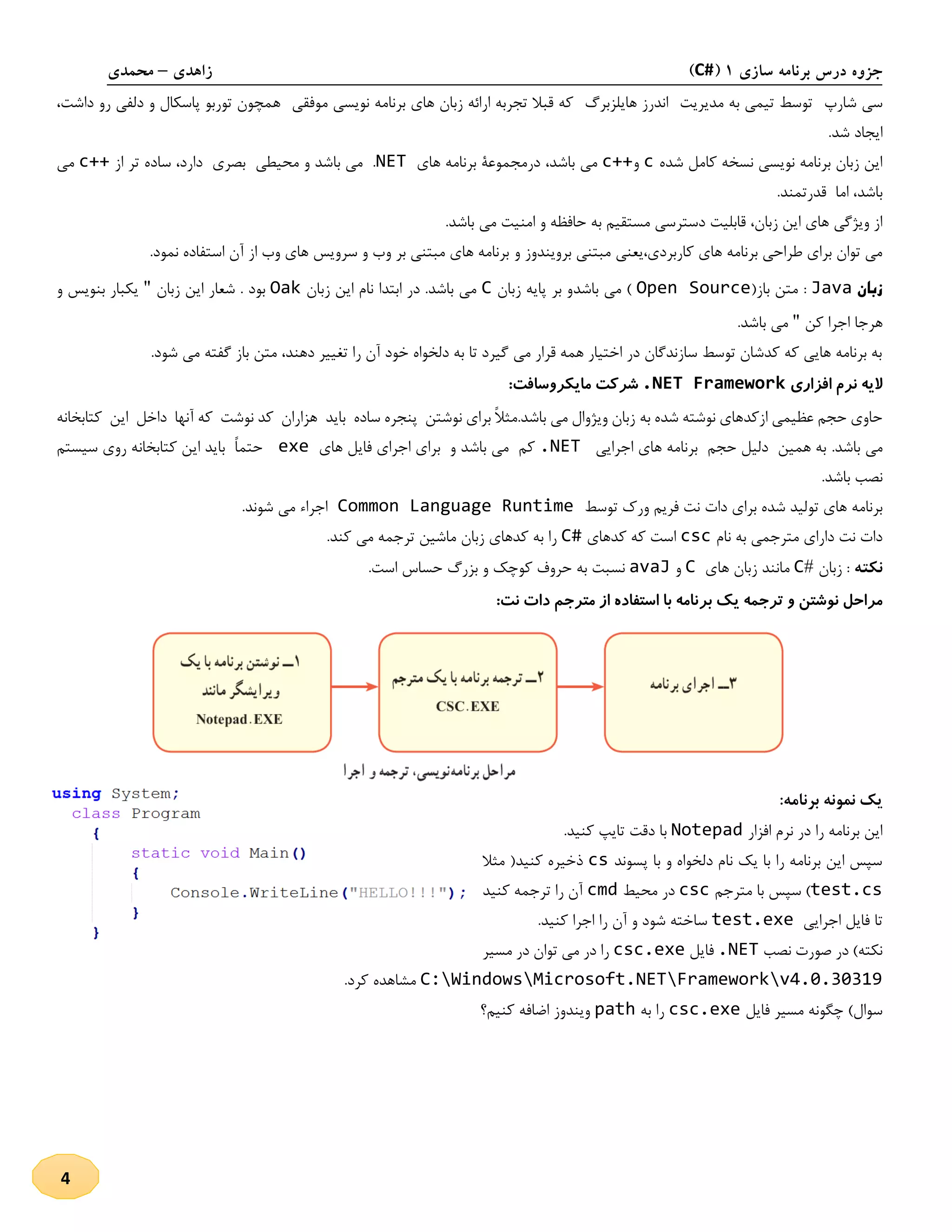 ‫سازی‬ ‫برنامه‬ ‫درس‬ ‫جزوه‬1(C#)‫زاهدی‬–‫محمدی‬
4
‫شارپ‬ ‫سی‬‫مدی‬ ‫به‬ ‫تیمی‬ ‫توسط‬‫ریت‬‫هایلزبرگ‬ ‫اندرز‬‫ارائ‬ ‫تجربه‬ ‫قبال‬ ‫که‬‫موفقی‬ ‫نویسی‬ ‫برنامه‬ ‫های‬ ‫زبان‬ ‫ه‬‫ه‬‫داشت‬ ‫رو‬ ‫دلفی‬ ‫و‬ ‫پاسکال‬ ‫توربو‬ ‫مچون‬،
.‫شد‬ ‫ایجاد‬
‫شده‬ ‫کامل‬ ‫نسخه‬ ‫نویسی‬ ‫برنامه‬ ‫زبان‬ ‫این‬c‫و‬c++،‫باشد‬ ‫می‬‫های‬ ‫برنامه‬ ‫درمجموعۀ‬NET‫از‬ ‫تر‬ ‫ساده‬ ،‫دارد‬ ‫بصری‬ ‫محیطی‬ ‫و‬ ‫باشد‬ ‫می‬ .c++‫می‬
.‫قدرتمند‬ ‫اما‬ ،‫باشد‬
‫دستر‬ ‫قابلیت‬ ،‫زبان‬ ‫این‬ ‫های‬ ‫ویژگی‬ ‫از‬.‫باشد‬ ‫می‬ ‫امنیت‬ ‫و‬ ‫حافظه‬ ‫به‬ ‫مستقیم‬ ‫سی‬
‫و‬ ‫برویندوز‬ ‫مبتنی‬ ‫کاربردی،یعنی‬ ‫های‬ ‫برنامه‬ ‫طراحی‬ ‫برای‬ ‫توان‬ ‫می‬.‫نمود‬ ‫استفاده‬ ‫آن‬ ‫از‬ ‫وب‬ ‫های‬ ‫سرویس‬ ‫و‬ ‫وب‬ ‫بر‬ ‫مبتنی‬ ‫های‬ ‫برنامه‬
‫زبان‬Java:(‫باز‬ ‫متن‬Open Source‫باشد‬ ‫می‬ )‫زبان‬ ‫پایه‬ ‫بر‬ ‫و‬C‫زبان‬ ‫این‬ ‫نام‬ ‫ابتدا‬ ‫در‬ .‫باشد‬ ‫می‬Oak‫شعا‬ . ‫بود‬‫زبان‬ ‫این‬ ‫ر‬"‫و‬ ‫بنویس‬ ‫یکبار‬
‫کن‬ ‫اجرا‬ ‫هرجا‬".‫باشد‬ ‫می‬
،‫دهند‬ ‫تغییر‬ ‫را‬ ‫آن‬ ‫خود‬ ‫دلخواه‬ ‫به‬ ‫تا‬ ‫گیرد‬ ‫می‬ ‫قرار‬ ‫همه‬ ‫اختیار‬ ‫در‬ ‫سازندگان‬ ‫توسط‬ ‫کدشان‬ ‫که‬ ‫هایی‬ ‫برنامه‬ ‫به‬.‫شود‬ ‫می‬ ‫گفته‬ ‫باز‬ ‫متن‬
‫الیه‬‫نرم‬‫افزاری‬.NET Framework‫شرکت‬‫مایکروسافت‬:
‫به‬ ‫شده‬ ‫نوشته‬ ‫ازکدهای‬ ‫عظیمی‬ ‫حجم‬ ‫حاوی‬‫کتابخانه‬ ‫این‬ ‫داخل‬ ‫آنها‬ ‫که‬ ‫نوشت‬ ‫کد‬ ‫هزاران‬ ‫باید‬ ‫ساده‬ ‫پنجره‬ ‫نوشتن‬ ‫برای‬ ً‫ال‬‫باشد.مث‬ ‫می‬ ‫ویژوال‬ ‫زبان‬
.‫باشد‬ ‫می‬‫اجرایی‬ ‫های‬ ‫برنامه‬ ‫حجم‬ ‫دلیل‬ ‫همین‬ ‫به‬.NET‫های‬ ‫فایل‬ ‫اجرای‬ ‫برای‬ ‫و‬ ‫باشد‬ ‫می‬ ‫کم‬exe‫سیستم‬ ‫روی‬ ‫کتابخانه‬ ‫این‬ ‫باید‬ ً‫ا‬‫حتم‬
.‫باشد‬ ‫نصب‬
‫تو‬ ‫های‬ ‫برنامه‬‫توسط‬ ‫ورك‬ ‫فریم‬ ‫نت‬ ‫دات‬ ‫برای‬ ‫شده‬ ‫لید‬Common Language Runtime‫شوند‬ ‫می‬ ‫اجراء‬.
‫نام‬ ‫به‬ ‫مترجمی‬ ‫دارای‬ ‫نت‬ ‫دات‬csc‫کدهای‬ ‫که‬ ‫است‬C#.‫کند‬ ‫می‬ ‫ترجمه‬ ‫ماشین‬ ‫زبان‬ ‫کدهای‬ ‫به‬ ‫را‬
‫نکته‬‫زبان‬ :#C‫مانند‬‫زبان‬‫های‬C‫و‬avaJ‫نسبت‬‫به‬‫حروف‬‫کوچک‬‫و‬‫بزرگ‬‫حساس‬‫است‬.
‫ب‬ ‫یک‬ ‫ترجمه‬ ‫و‬ ‫نوشتن‬ ‫مراحل‬:‫نت‬ ‫دات‬ ‫مترجم‬ ‫از‬ ‫استفاده‬ ‫با‬ ‫رنامه‬
:‫برنامه‬ ‫نمونه‬ ‫یک‬
‫افزار‬ ‫نرم‬ ‫در‬ ‫را‬ ‫برنامه‬ ‫این‬Notepad.‫کنید‬ ‫تایپ‬ ‫دقت‬ ‫با‬
‫پسوند‬ ‫با‬ ‫و‬ ‫دلخواه‬ ‫نام‬ ‫یک‬ ‫با‬ ‫را‬ ‫برنامه‬ ‫این‬ ‫سپس‬cs‫مثال‬ (‫کنید‬ ‫ذخیره‬
test.cs‫مترجم‬ ‫با‬ ‫سپس‬ )csc‫محیط‬ ‫در‬cmd‫کنید‬ ‫ترجمه‬ ‫را‬ ‫آن‬
‫اجرایی‬ ‫فایل‬ ‫تا‬test.exe‫سا‬.‫کنید‬ ‫اجرا‬ ‫را‬ ‫آن‬ ‫و‬ ‫شود‬ ‫خته‬
‫نصب‬ ‫صورت‬ ‫در‬ )‫نکته‬.NET‫فایل‬csc.exe‫مسیر‬ ‫در‬ ‫توان‬ ‫می‬ ‫در‬ ‫را‬
C:WindowsMicrosoft.NETFrameworkv4.0.30319.‫کرد‬ ‫مشاهده‬
‫فایل‬ ‫مسیر‬ ‫چگونه‬ )‫سوال‬csc.exe‫به‬ ‫را‬path‫کنیم؟‬ ‫اضافه‬ ‫ویندوز‬
 
