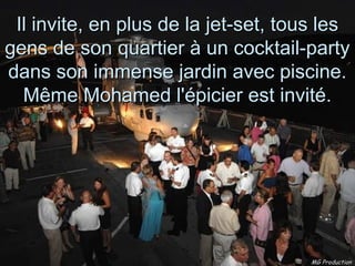 Il invite, en plus de la jet-set, tous les
gens de son quartier à un cocktail-party
dans son immense jardin avec piscine.
  Même Mohamed l'épicier est invité.




                                      MG Production
 
