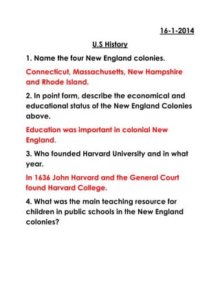 16-1-2014
U.S History
1. Name the four New England colonies.
Connecticut, Massachusetts, New Hampshire
and Rhode Island.
2. In point form, describe the economical and
educational status of the New England Colonies
above.
Education was important in colonial New
England.
3. Who founded Harvard University and in what
year.
In 1636 John Harvard and the General Court
found Harvard College.
4. What was the main teaching resource for
children in public schools in the New England
colonies?

 