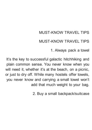 MUST-KNOW TRAVEL TIPS
MUST-KNOW TRAVEL TIPS
1. Always pack a towel
It’s the key to successful galactic hitchhiking and
plain common sense. You never know when you
will need it, whether it’s at the beach, on a picnic,
or just to dry off. While many hostels offer towels,
you never know and carrying a small towel won’t
add that much weight to your bag.
2. Buy a small backpack/suitcase
 