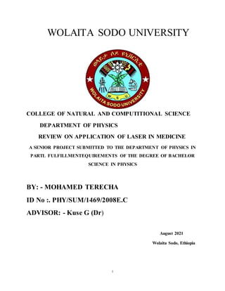 i
WOLAITA SODO UNIVERSITY
COLLEGE OF NATURAL AND COMPUTITIONAL SCIENCE
DEPARTMENT OF PHYSICS
REVIEW ON APPLICATION OF LASER IN MEDICINE
A SENIOR PROJECT SUBMITTED TO THE DEPARTMENT OF PHYSICS IN
PARTL FULFILLMENTEQUIREMENTS OF THE DEGREE OF BACHELOR
SCIENCE IN PHYSICS
BY: - MOHAMED TERECHA
ID No :. PHY/SUM/1469/2008E.C
ADVISOR: - Kuse G (Dr)
August 2021
Wolaita Sodo, Ethiopia
 
