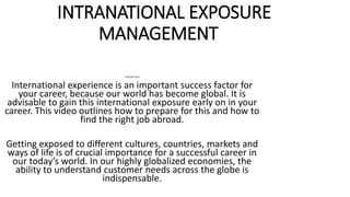 INTRANATIONAL EXPOSURE
MANAGEMENT
INTRODUCTION
International experience is an important success factor for
your career, because our world has become global. It is
advisable to gain this international exposure early on in your
career. This video outlines how to prepare for this and how to
find the right job abroad.
Getting exposed to different cultures, countries, markets and
ways of life is of crucial importance for a successful career in
our today’s world. In our highly globalized economies, the
ability to understand customer needs across the globe is
indispensable.
 