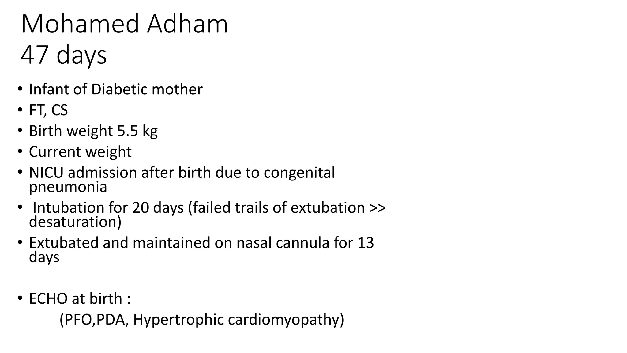 Mohamed Adham
47 days
• Infant of Diabetic mother
• FT, CS
• Birth weight 5.5 kg
• Current weight
• NICU admission after birth due to congenital
pneumonia
• Intubation for 20 days (failed trails of extubation >>
desaturation)
• Extubated and maintained on nasal cannula for 13
days
• ECHO at birth :
(PFO,PDA, Hypertrophic cardiomyopathy)