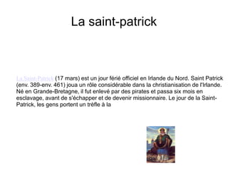 La saint-patrickLa Saint-Patrick(17 mars) est un jour férié officiel en Irlande du Nord. Saint Patrick (env. 389-env. 461) joua un rôle considérable dans la christianisation de l'Irlande. Né en Grande-Bretagne, il fut enlevé par des pirates et passa six mois en esclavage, avant de s'échapper et de devenir missionnaire. Le jour de la Saint-Patrick, les gens portent un trèfle à la 