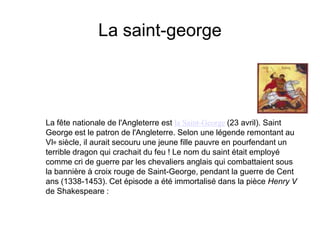 La saint-georgeLa fête nationale de l'Angleterre est la Saint-George(23 avril). Saint George est le patron de l'Angleterre. Selon une légende remontant au VIe siècle, il aurait secouru une jeune fille pauvre en pourfendant un terrible dragon qui crachait du feu ! Le nom du saint était employé comme cri de guerre par les chevaliers anglais qui combattaient sous la bannière à croix rouge de Saint-George, pendant la guerre de Cent ans (1338-1453). Cet épisode a été immortalisé dans la pièce Henry V de Shakespeare : 