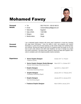 Mohamed Fawzy
Personal
Details
Tel
Email
Nationality
Date of Birth
Religion
Marital status
: 050 7742 914 – 055 62 466 52
: mohamedfawzy99@gmail.com
: Egyptian
: 13/6/1989
: Islam
: Single
Personal
Summary
I am a dedicated graphic designer with seven years’ experience in visual arts, branding
and page layout techniques. I have the ability to learn new programs and creative
techniques in a short time and enjoy keeping up with modern design and marketing ideas
and methods. Working both agency side and on a freelance basis has taught me not only
how to work under pressure and within tight deadlines, but how to manage any project
from brief to production. I can lead a team, present to clients and liaise with suppliers, all in
order to complete a job to the highest possible creative standards.
Experience Senior Graphic Designer October 2017 to Present
Freelance (Dubai)
Senior Graphic Designer Studio Manager March 2017 to October 2017
Wonder World Design Advertising (Dubai)
Graphic Designer April 2015 to March 2017
Evoxmedia Advertising (Dubai)
Graphic Designer January 2013 to February 2015
Freedesign Advertising (Egypt)
 Graphic Designer January 2010 to January 2013
Eye Advertising (Egypt)

Freelance Graphic Designer March 2009 to January 2010
 