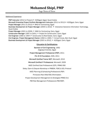 Mohamed	Shipl,	PMP	
Page	Three	of	Three	
	
Project Manager (2011 to 2012)  MAG for Contracting, Egypt
Business Development & Project Manager (2009 to 2010)  Interactive Solutions Information Technology,
Saudi Arabia
Project Manager (2001 to 2009)  MAG for Contracting, Cairo, Egypt
Construction Manager (1997 to 2001)  Project for Construction, Cairo, Egypt
Site Engineer (1995 to 1997)  Construction & Real Estate, Cairo, Egypt
Civil Engineer, Project Management Sector (1992 to 1995)  Armed Forces, Beni Suef, Egypt
Business Development & Project Manager (2001 to 2012)  A2ZEgypt, Cairo, Egypt
Education & Certifications
Bachelor of Civil Engineering, 1992
Zagazig University, Egypt
Project Management Professional (PMP), 2011
ITIL ® V3 Foundation, EXIN, 2011
Microsoft Certified Trainer MCT, Microsoft, 2010
Microsoft Certified IT Professional, Microsoft, 2009
AACE Certified Cost Professional (CCP), PRMG 090
Delay, Claim & Dispute Workshop in PMBOK, FIDIC & SCL Protocol
AACE Planning & Scheduling Professional (PSP)
Primavera Risk ANALYSIS (Pertmaster)
Project Development Management & Strategies PRMG 011
PMI Risk Management Professional (PMI-RMP)
 