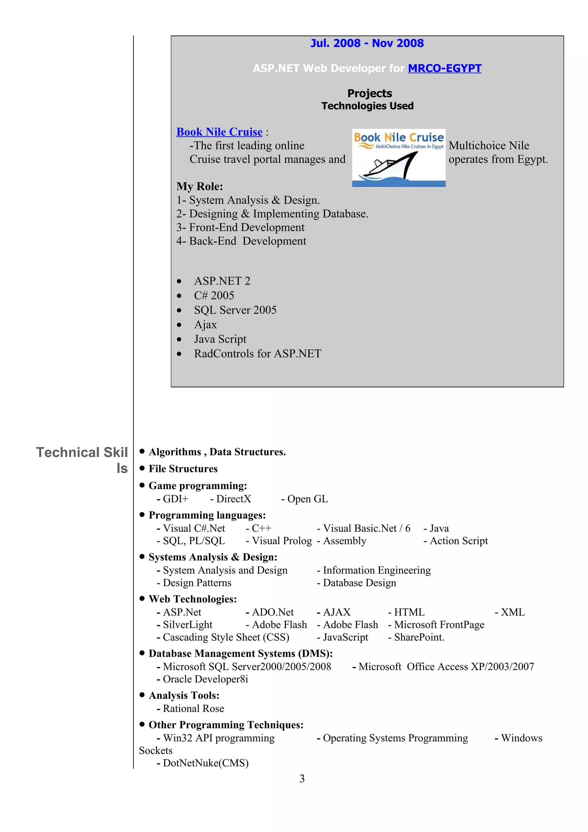Jul. 2008 - Nov 2008

                                          ASP.NET Web Developer for MRCO-EGYPT

                                                               Projects
                                                         Technologies Used

                          Book Nile Cruise :
                            -The first leading online                                Multichoice Nile
                            Cruise travel portal manages and                         operates from Egypt.

                          My Role:
                          1- System Analysis & Design.
                          2- Designing & Implementing Database.
                          3- Front-End Development
                          4- Back-End Development


                          •   ASP.NET 2
                          •   C# 2005
                          •   SQL Server 2005
                          •   Ajax
                          •   Java Script
                          •   RadControls for ASP.NET




Technical Skil • Algorithms , Data Structures.
            ls • File Structures
               • Game programming:
                     - GDI+      - DirectX       - Open GL
                  • Programming languages:
                     - Visual C#.Net     - C++           - Visual Basic.Net / 6 - Java
                     - SQL, PL/SQL       - Visual Prolog - Assembly              - Action Script
                  • Systems Analysis & Design:
                     - System Analysis and Design        - Information Engineering
                     - Design Patterns                   - Database Design
                  • Web Technologies:
                     - ASP.Net           - ADO.Net       - AJAX          - HTML                  - XML
                     - SilverLight       - Adobe Flash - Adobe Flash - Microsoft FrontPage
                     - Cascading Style Sheet (CSS)       - JavaScript    - SharePoint.
                  • Database Management Systems (DMS):
                     - Microsoft SQL Server2000/2005/2008        - Microsoft Office Access XP/2003/2007
                     - Oracle Developer8i
                  • Analysis Tools:
                     - Rational Rose
                  • Other Programming Techniques:
                     - Win32 API programming             - Operating Systems Programming         - Windows
                  Sockets
                     - DotNetNuke(CMS)
                                                    3
 