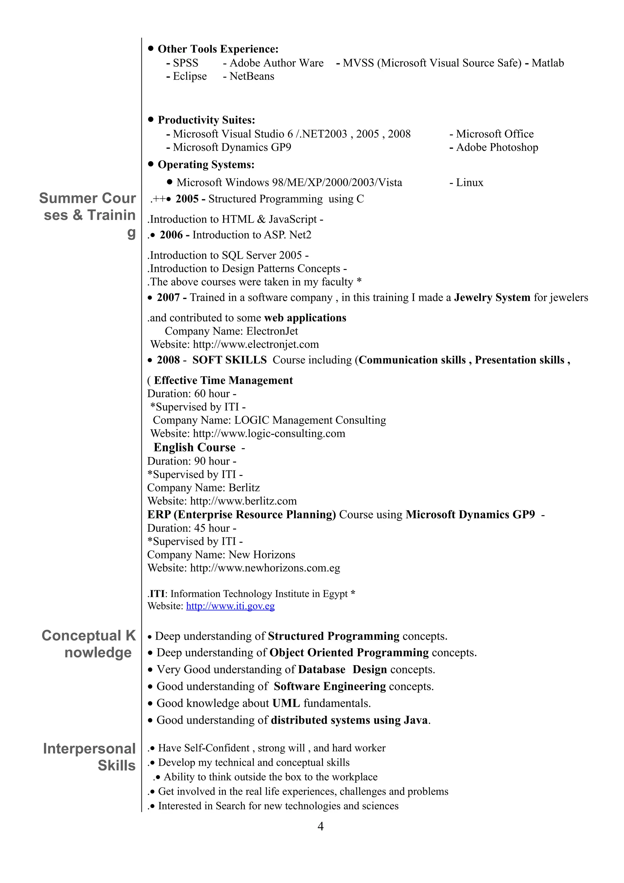 • Other Tools Experience:
                      - SPSS      - Adobe Author Ware        - MVSS (Microsoft Visual Source Safe) - Matlab
                      - Eclipse   - NetBeans


                 • Productivity Suites:
                      - Microsoft Visual Studio 6 /.NET2003 , 2005 , 2008                - Microsoft Office
                      - Microsoft Dynamics GP9                                           - Adobe Photoshop
                 •   Operating Systems:
                      • Microsoft Windows 98/ME/XP/2000/2003/Vista                       - Linux
Summer Cour      .++• 2005 - Structured Programming using C
 ses & Trainin   .Introduction to HTML & JavaScript -
             g   .• 2006 - Introduction to ASP. Net2
                 .Introduction to SQL Server 2005 -
                 .Introduction to Design Patterns Concepts -
                 .The above courses were taken in my faculty *
                 • 2007 - Trained in a software company , in this training I made a Jewelry System for jewelers
                 .and contributed to some web applications
                     Company Name: ElectronJet
                  Website: http://www.electronjet.com
                 • 2008 - SOFT SKILLS Course including (Communication skills , Presentation skills ,
                 ( Effective Time Management
                 Duration: 60 hour -
                  *Supervised by ITI -
                   Company Name: LOGIC Management Consulting
                  Website: http://www.logic-consulting.com
                   English Course -
                 Duration: 90 hour -
                 *Supervised by ITI -
                 Company Name: Berlitz
                 Website: http://www.berlitz.com
                 ERP (Enterprise Resource Planning) Course using Microsoft Dynamics GP9 -
                 Duration: 45 hour -
                 *Supervised by ITI -
                 Company Name: New Horizons
                 Website: http://www.newhorizons.com.eg

                 .ITI: Information Technology Institute in Egypt *
                 Website: http://www.iti.gov.eg

Conceptual K • Deep understanding of Structured Programming concepts.
  nowledge • Deep understanding of Object Oriented Programming concepts.
                 •   Very Good understanding of Database Design concepts.
                 •   Good understanding of Software Engineering concepts.
                 •   Good knowledge about UML fundamentals.
                 •   Good understanding of distributed systems using Java.

Interpersonal    .• Have Self-Confident , strong will , and hard worker
        Skills   .• Develop my technical and conceptual skills
                   .• Ability to think outside the box to the workplace
                 .• Get involved in the real life experiences, challenges and problems
                 .• Interested in Search for new technologies and sciences
                                                         4
 