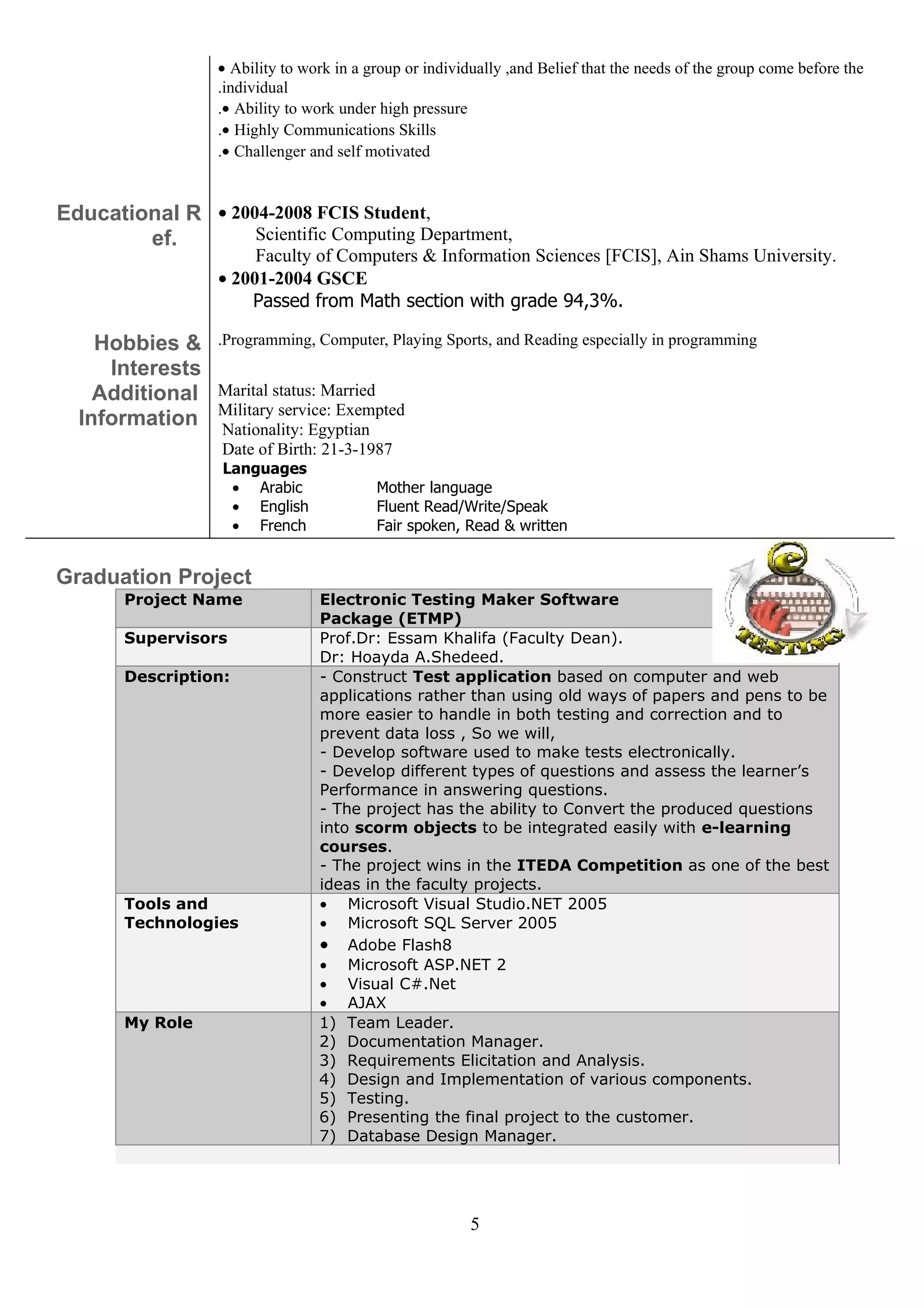 • Ability to work in a group or individually ,and Belief that the needs of the group come before the
                  .individual
                  .• Ability to work under high pressure
                  .• Highly Communications Skills
                  .• Challenger and self motivated


Educational R • 2004-2008 FCIS Student,
        ef.        Scientific Computing Department,
                       Faculty of Computers & Information Sciences [FCIS], Ain Shams University.
                  • 2001-2004 GSCE
                      Passed from Math section with grade 94,3%.

    Hobbies &     .Programming, Computer, Playing Sports, and Reading especially in programming
     Interests
    Additional    Marital status: Married
                  Military service: Exempted
  Information     Nationality: Egyptian
                  Date of Birth: 21-3-1987
                  Languages
                   • Arabic               Mother language
                   • English              Fluent Read/Write/Speak
                   • French               Fair spoken, Read & written


Graduation Project
       Project Name              Electronic Testing Maker Software
                                 Package (ETMP)
       Supervisors               Prof.Dr: Essam Khalifa (Faculty Dean).
                                 Dr: Hoayda A.Shedeed.
       Description:              - Construct Test application based on computer and web
                                 applications rather than using old ways of papers and pens to be
                                 more easier to handle in both testing and correction and to
                                 prevent data loss , So we will,
                                 - Develop software used to make tests electronically.
                                 - Develop different types of questions and assess the learner’s
                                 Performance in answering questions.
                                 - The project has the ability to Convert the produced questions
                                 into scorm objects to be integrated easily with e-learning
                                 courses.
                                 - The project wins in the ITEDA Competition as one of the best
                                 ideas in the faculty projects.
       Tools and                 • Microsoft Visual Studio.NET 2005
       Technologies              • Microsoft SQL Server 2005
                                 • Adobe Flash8
                                 • Microsoft ASP.NET 2
                                 • Visual C#.Net
                                 • AJAX
       My Role                   1) Team Leader.
                                 2) Documentation Manager.
                                 3) Requirements Elicitation and Analysis.
                                 4) Design and Implementation of various components.
                                 5) Testing.
                                 6) Presenting the final project to the customer.
                                 7) Database Design Manager.




                                                         5
 