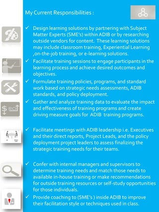 My Current Responsibilities :
 Design learning solutions by partnering with Subject
Matter Experts (SME’s) within ADIB or by researching
outside vendors for content. These learning solutions
may include classroom training, Experiential Learning
,on-the-job training, or e-learning solutions.
 Facilitate training sessions to engage participants in the
learning process and achieve desired outcomes and
objectives.
 Formulate training policies, programs, and standard
work based on strategic needs assessments,ADIB
standards, and policy deployment.
 Gather and analyze training data to evaluate the impact
and effectiveness of training programs and create
driving measure goals for ADIB training programs.
 Facilitate meetings with ADIB leadership i.e. Executives
and their direct reports, Project Leads, and the policy
deployment project leaders to assess finalizing the
strategic training needs for their teams.
 Confer with internal managers and supervisors to
determine training needs and match those needs to
available in-house training or make recommendations
for outside training resources or self-study opportunities
for those individuals.
 Provide coaching to (SME’s ) insideADIB to improve
their facilitation style or techniques used in class.
 