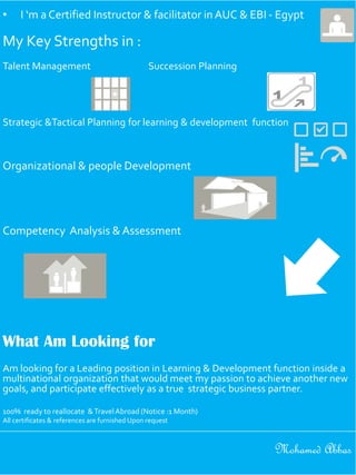 • I ‘m a Certified Instructor & facilitator in AUC & EBI - Egypt
My Key Strengths in :
Talent Management Succession Planning
Strategic &Tactical Planning for learning & development function
Organizational & people Development
Competency Analysis & Assessment
What Am Looking for
Am looking for a Leading position in Learning & Development function inside a
multinational organization that would meet my passion to achieve another new
goals, and participate effectively as a true strategic business partner.
100% ready to reallocate &TravelAbroad (Notice :1 Month)
All certificates & references are furnished Upon request
Mohamed Abbas
 