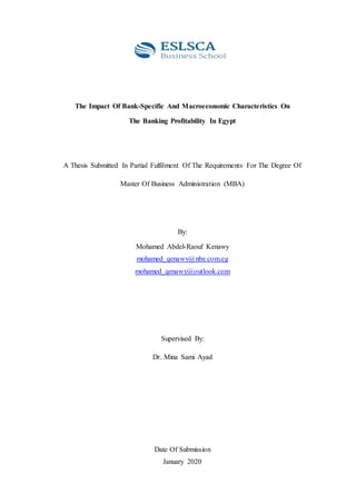 The Impact Of Bank-Specific And Macroeconomic Characteristics On
The Banking Profitability In Egypt
A Thesis Submitted In Partial Fulfilment Of The Requirements For The Degree Of
Master Of Business Administration (MBA)
By:
Mohamed Abdel-Raouf Kenawy
mohamed_qenawy@nbe.com.eg
mohamed_qenawy@outlook.com
Supervised By:
Dr. Mina Sami Ayad
Date Of Submission
January 2020
 