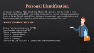 Hi, my name is Mohamed Abdel Khalek. I am 34 years old. I graduated from the Faculty of Social
Work, Helwan University in 2012. I have worked in many jobs and currently work as an administrative
director at the AL- Shorouk Medical Center for Surgery for more than 4 years, which includes several
departments such as (clinics - a medical analysis laboratory - operations - X-ray center)
Certified Future professional trainer (CFPT)
Neuro -linguistic programming (NLP)
Diploma in Modern Leadership.
Diploma in Customer Service.
Diploma in Modern Sales.
Diploma in Marketing.
Member of the Arab Association of Canada Centre for Human Development.
 