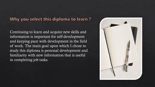 Continuing to learn and acquire new skills and
information is important for self-development
and keeping pace with development in the field
of work. The main goal upon which I chose to
study this diploma is personal development and
familiarity with new information that is useful
in completing job tasks.
 