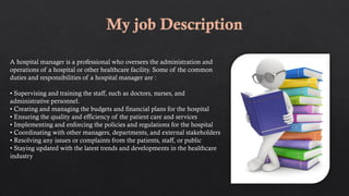 A hospital manager is a professional who oversees the administration and
operations of a hospital or other healthcare facility. Some of the common
duties and responsibilities of a hospital manager are :
• Supervising and training the staff, such as doctors, nurses, and
administrative personnel.
• Creating and managing the budgets and financial plans for the hospital
• Ensuring the quality and efficiency of the patient care and services
• Implementing and enforcing the policies and regulations for the hospital
• Coordinating with other managers, departments, and external stakeholders
• Resolving any issues or complaints from the patients, staff, or public
• Staying updated with the latest trends and developments in the healthcare
industry
 