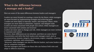What is the difference between
a manager and a leader?
Here are some of the main differences between leaders and managers:
Leaders are more focused on creating a vision for the future, while managers
are more focused on implementing strategies and achieving goals
.Leaders are more likely to innovate, inspire, and empower others, while
managers are more likely to administer, organize, and delegate tasks
Leaders are more concerned with people and culture, while managers are
more concerned with systems and structure
Leaders are more open to change and risk, while managers are more inclined
to maintain and control
However, these differences are not absolute, and there are some shared
characteristics and skills that both leaders and managers need, such as
communication, honesty, integrity, decisiveness, respect, empathy, creativity,
confidence, optimism, and commitment.
Moreover, some managers can also be effective leaders, and some leaders can
also be competent managers.
The best managers and leaders are those who can balance both roles and
adapt to different situations.
 