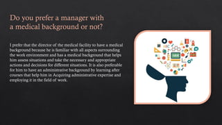 Do you prefer a manager with
a medical background or not?
I prefer that the director of the medical facility to have a medical
background because he is familiar with all aspects surrounding
the work environment and has a medical background that helps
him assess situations and take the necessary and appropriate
actions and decisions for different situations. It is also preferable
for him to have an administrative background by learning after
courses that help him in Acquiring administrative expertise and
employing it in the field of work.
 