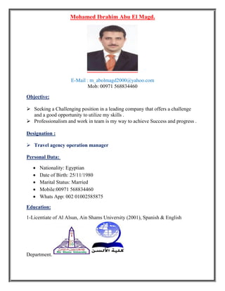 Mohamed Ibrahim Abu El Magd.
E-Mail : m_abolmagd2000@yahoo.com
Mob: 00971 568834460
Objective:
 Seeking a Challenging position in a leading company that offers a challenge
and a good opportunity to utilize my skills .
 Professionalism and work in team is my way to achieve Success and progress .
Designation :
 Travel agency operation manager
Personal Data:
 Nationality: Egyptian
 Date of Birth: 25/11/1980
 Marital Status: Married
 Mobile:00971 568834460
 Whats App: 002 01002585875
Education:
1-Licentiate of Al Alsun, Ain Shams University (2001), Spanish & English
Department.
 