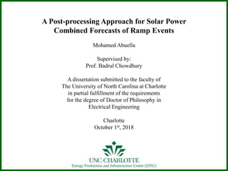 A Post-processing Approach for Solar Power
Combined Forecasts of Ramp Events
Mohamed Abuella
Supervised by:
Prof. Badrul Chowdhury
A dissertation submitted to the faculty of
The University of North Carolina at Charlotte
in partial fulfillment of the requirements
for the degree of Doctor of Philosophy in
Electrical Engineering
Charlotte
October 1st, 2018
 