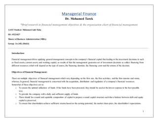 1
Managerial Finance
Dr. Mohamed Tarek
*Brief research in financial management objectives & the organization chart of financial management
AAST Student: Mohamed Adel Taha
ID: 19221027
Master of Business Administration (MBA)
Group: 2st (4E) (Dokii)
Introduction:
Financial management drives applying generalmanagement concepts to the company's financial capital that leading to the investment decisions in such
as fixed assets,current assets,and working capital, as results of that the management generates set of investment decisions to collect financing from
different resources,which will depend on the type of source,the financing duration, the financing costs and the returns of the decision.
Objectives ofFinancial Management:
There are multiple objectives of financial management which vary depending on the firm size, the firm activities, and the firm mission and vision,
whereas, In general, financial management is concerned with the acquisition, distribution and regulation of a company's financial resources.
Somewhat of these objectives are to:
o To ensure the optimal utilization of funds. If the funds have been procured, they should be used at the lowest expense in the best possible
way.
o To provide the company with a daily and sufficient supply of funds.
o There should be a sound and equitable composition of capital to prepare a sound capital structure such that a balance between debt and equity
capital is preserved.
o To ensure that shareholders achieve sufficient returns based on the earning potential, the market share price, the shareholders' expectations.
 