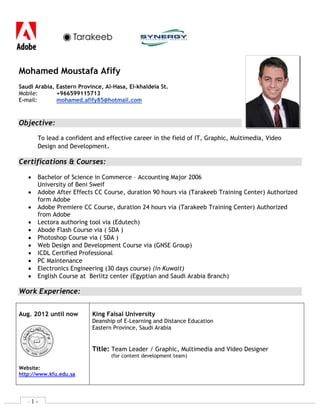 - 1 -
Mohamed Moustafa Afify
Saudi Arabia, Eastern Province, Al-Hasa, El-khaldeia St.
Mobile: +966599115713
E-mail: mohamed.afify85@hotmail.com
Objective:
To lead a confident and effective career in the field of IT, Graphic, Multimedia, Video
Design and Development.
Certifications & Courses:
 Bachelor of Science in Commerce – Accounting Major 2006
University of Beni Sweif
 Maya (Modelling and Texturing) Course, duration 90 hours via (ISB Training Center)
 Adobe After Effects CC Course, duration 90 hours via (Tarakeeb Training Center) Authorized
form Adobe
 Adobe Premiere CC Course, duration 24 hours via (Tarakeeb Training Center) Authorized
from Adobe
 Final cut pro X Course, duration 24 hours via (ISB Training Center)
 Blackboard Course via (ISB Training Center)
 SharePoint Course via (King Faisal University)
 Lectora authoring tool via (Edutech)
 ITS Content Management System (CMS) via (International Turnkey Systems)
 Abode Flash Course via ( SDA )
 Photoshop Course via ( SDA )
 Web Design and Development Course via (GNSE Group)
 ICDL Certified Professional
 PC Maintenance
 Electronics Engineering (30 days course) (in Kuwait)
 English Course at Berlitz center (Egyptian and Saudi Arabia Branch)
 