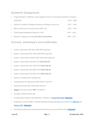 Issue 05 Page - 2 03 September 2018
Academic background;
- Ongoing Master in TQM from Arab Academy for Science Technology & Maritime Transport
(AASTMT) 2018 – 2020
- Diploma in Institute of Statistical Studies and Research Cairo Unv. 2017 – 2018
- MBA in American University of Cairo (GPA 3.9) 2016 – 2018
- Total Quality Management Diploma in AUC 2014 – 2015
- Bachelor’s Degree accounting (Faculty of Commerce). 2007 – 2011
Courses, workshop’s and certificates;
- Auditor Lead Auditor ISO 9001:2008 IRCA Approved
- Auditor / Lead Auditor ISO 14001:2004 IRCA Approved
- Auditor / Lead Auditor OHSAS 18001:2007 IRCA Approved
- Auditor / Lead Auditor ISO 9001:2015 IRCA CQI UK
- Auditor / Lead Auditor ISO 14001:2015 IRCA CQI UK
- Auditor / Lead Auditor ISO 45001:2018 IRCA CQI UK
- Auditor / Lead Auditor ISO 22301:2012 IRCA CQI UK
- Diploma in Supply Chain Management
- Understanding the Requirement BRC ISSUE 5 IOP UK
- Awareness Course ISO 14046 water foot print
- Attend Third Party Auditor BRC F.S ISSUE 7
- Six Sigma Yellow & Green Belt
- Fundamentals of Natural Gas Marketing - Petroleum in Royal Dutch Shell (Attached);
- Preparation course for MBA – MAJOR Marketing & Sales Management accredit from IARS UK and
Person LCCI. (Attached);
- International selling and marketing process training course accredit from AUC (Attached);
 