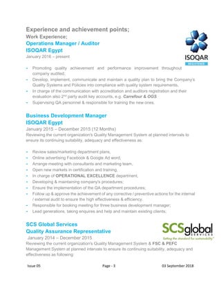 Issue 05 Page - 3 03 September 2018
Experience and achievement points;
Work Experience;
Operations Manager / Auditor
ISOQAR Egypt
January 2016 – present
- Promoting quality achievement and performance improvement throughout
company audited,
- Develop, implement, communicate and maintain a quality plan to bring the Company’s
Quality Systems and Policies into compliance with quality system requirements,
- In charge of the communication with accreditation and auditors registration and their
evaluation also 2nd party audit key accounts, e.g. Carrefour & OGS
- Supervising QA personnel & responsible for training the new ones.
Business Development Manager
ISOQAR Egypt
January 2015 – December 2015 (12 Months)
Reviewing the current organization's Quality Management System at planned intervals to
ensure its continuing suitability, adequacy and effectiveness as:
- Review sales/marketing department plans,
- Online advertising Facebook & Google Ad word,
- Arrange meeting with consultants and marketing team,
- Open new markets in certification and training,
- In charge of OPERATIONAL EXCELLENCE department,
- Developing & maintaining company's procedures;
- Ensure the implementation of the QA department procedures;
- Follow up & approve the achievement of any corrective / preventive actions for the internal
/ external audit to ensure the high effectiveness & efficiency.
- Responsible for booking meeting for three business development manager;
- Lead generations, taking enquires and help and maintain existing clients;
SCS Global Services
Quality Assurance Representative
January 2014 – December 2015
Reviewing the current organization's Quality Management System & FSC & PEFC
Management System at planned intervals to ensure its continuing suitability, adequacy and
effectiveness as following:
 