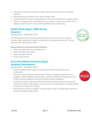 Issue 05 Page - 4 03 September 2018
 Supporting company's certification efforts within Quality Assurance and related
activities.
 Approving the annual plan for the internal quality audit
 Contacting with the external organizations in the issue that affects the quality system.
 Follow up & approve the achievement of any corrective / preventive actions for the
internal / external audit to ensure the high effectiveness & efficiency.
Quality Roots Egypt - (QRE Group)
Inspector
January 2013 – December 2014
Providing scientific and consulting reliable services for Government and service
industry sector authorities through the application of quality standards and Training
scientific staff having special skills.
Responsible for measurement the following:
 Total suspended dust and respirable dust
 Measurement of heat stress
 Measuring light intensity
 Noise measurement
Coca Cola Atlantic Industries Egypt
Suppliers Development
January 2012 – December 2013
- Perform supplier facility audits (as defined by KORE and BU policies and
procedures)
- Lead and support Process Improvement activities at supplier facilities such as
Supplier Facility Capability Assessments, Journey to Excellence Assessment and
Problem Solving initiatives requiring Six Sigma & Lean disciplines;
- Conduct advanced quality planning assessments and lead quality monitoring and
verification steps for new designs and or process commercialization using the Quality
Production and Approval Process;
- Drive effective closure of supplier corrective action plans to address gaps identified
during the supplier facility audits
 