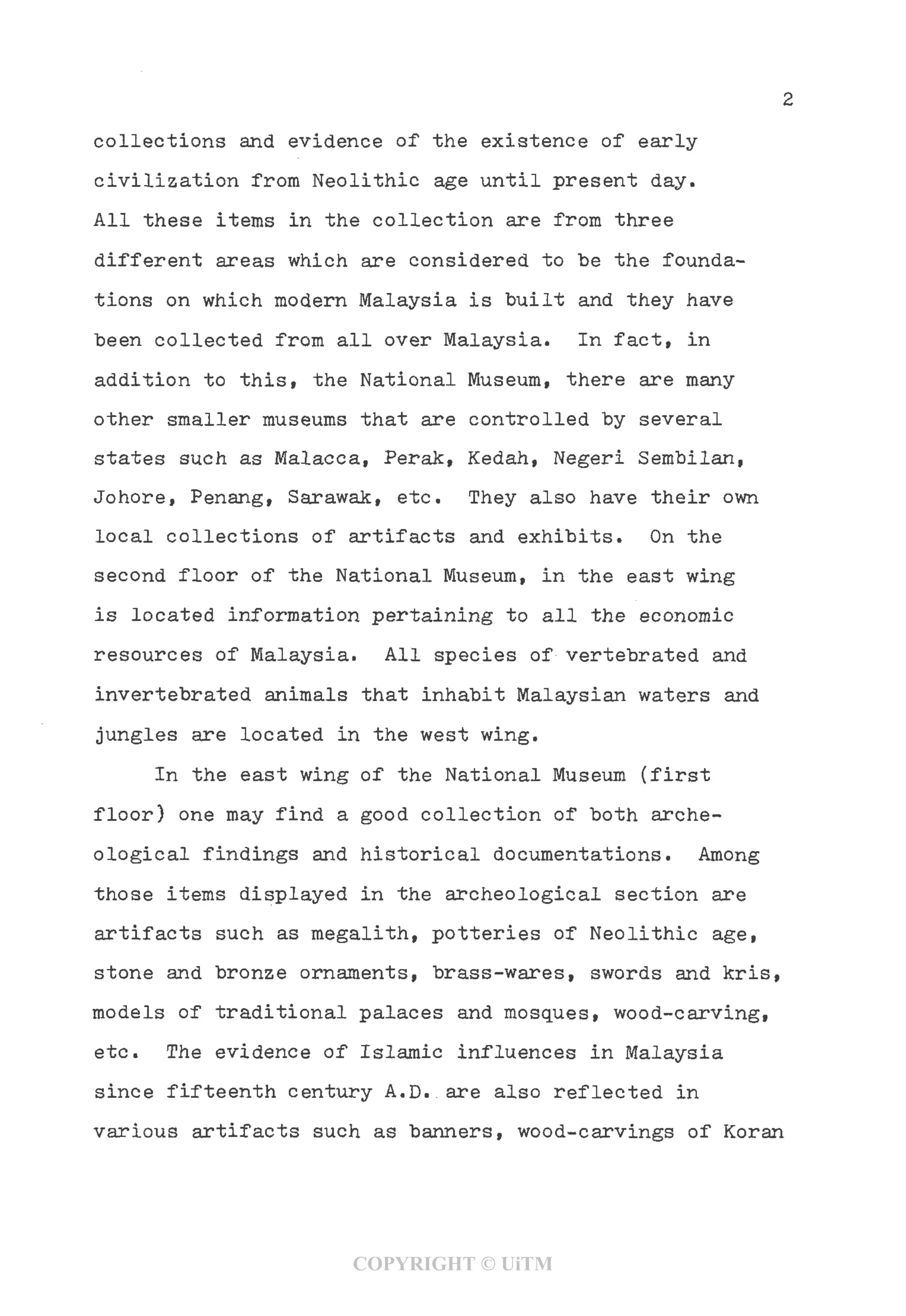 collections and evidence of the existence of early
civilization from Neolithic age until present day.
All these items in the collection are from three
different areas which are considered to be the founda-
tions on which modern Malaysia is built and they have
been collected from all over Malaysia. In fact, in
addition to this, the National Museum, there are many
other smaller museums that are controlled by several
states such as Malacca, Perak, Kedah, Negeri Sembilan,
Johore, Penang, Sarawak, etc. They also have their own
local collections of artifacts and exhibits. On the
second floor of the National Museum, in the east wing
is located information pertaining to all the economic
resources of Malaysia. All species of vertebrated and
invertebrated animals that inhabit Malaysian waters and
jungles are located in the west wing.
In the east wing of the National Museum (first
floor) one may find a good collection of both arche-
ological findings and historical documentations. Among
those items displayed in the archeological section are
artifacts such as megalith, potteries of Neolithic age,
stone and bronze ornaments, brass-wares, swords and kris,
models of traditional palaces and mosques, wood-carving,
etc. The evidence of Islamic influences in Malaysia
since fifteenth century A.D. are also reflected in
various artifacts such as banners, wood-carvings of Koran
COPYRIGHT © UiTM
 
