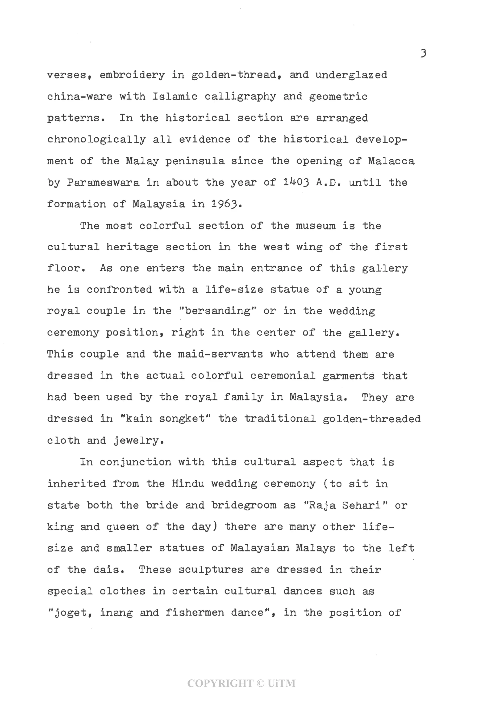 3
verses, embroidery in golden-thread, and underglazed
china-ware with Islamic calligraphy and geometric
patterns. In the historical section are arranged
chronologically all evidence of the historical develop-
ment of the Malay peninsula since the opening of Malacca
by Parameswara in about the year of 1^03 A.D. until the
formation of Malaysia in 1963•
The most colorful section of the museum is the
cultural heritage section in the west wing of the first
floor. As one enters the main entrance of this gallery
he is confronted with a life-size statue of a young
royal couple in the "bersanding" or in the wedding
ceremony position, right in the center of the gallery.
This couple and the maid-servants who attend them are
dressed in the actual colorful ceremonial garments that
had been used by the royal family in Malaysia. They are
dressed in "kain songket" the traditional golden-threaded
cloth and jewelry.
In conjunction with this cultural aspect that is
inherited from the Hindu wedding ceremony (to sit in
state both the bride and bridegroom as "Raja Sehari" or
king and queen of the day)there are many other life-
size and smaller statues of Malaysian Malays to the left
of the dais. These sculptures are dressed in their
special clothes in certain cultural dances such as
"joget, inang and fishermen dance", in the position of
COPYRIGHT © UiTM
 