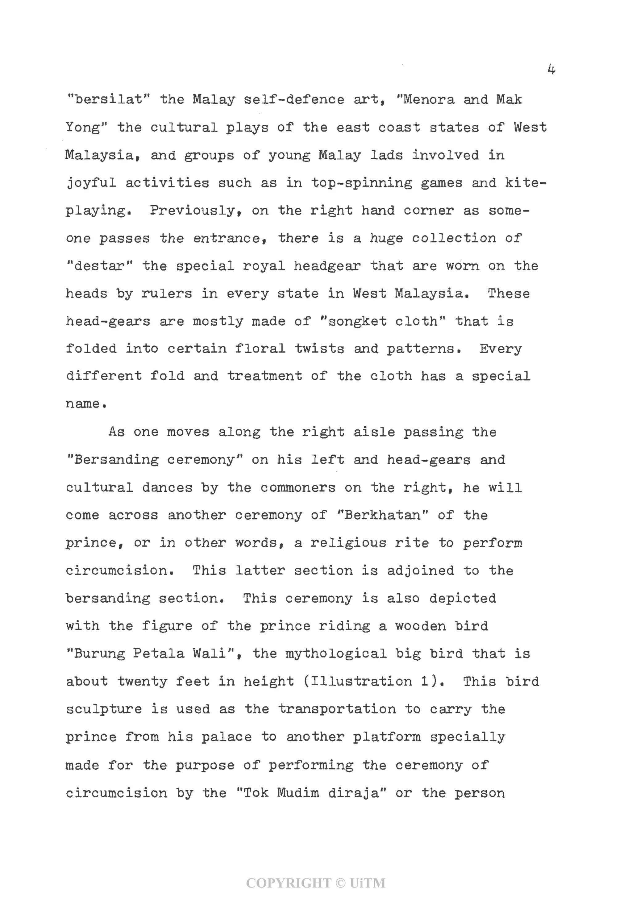 "bersilat" the Malay self-defence art,"Menora and Mak
YongJ1
the cultural plays of the east coast states of West
Malaysia, and groups of young Malay lads involved in
joyful activities such as in top-spinning games and kite-
playing. Previously, on the right hand corner as some-
one passes the entrance, there is a huge collection of
"destar" the special royal headgear that are worn on the
heads "by rulers in every state in West Malaysia. These
head-gears are mostly made of "songket cloth" that is
folded into certain floral twists and patterns. Every
different fold and treatment of the cloth has a special
name.
As one moves along the right aisle passing the
"Bersanding ceremony1
* on his left and head-gears and
cultural dances by the commoners on the right, he will
come across another ceremony of "Berkhatan" of the
prince, or in other words, a religious rite to perform
circumcision. This latter section is adjoined to the
bersanding section. This ceremony is also depicted
with the figure of the prince riding a wooden "bird
"Burung Petala Wali", the mythological big bird that is
about twenty feet in height (Illustration 1). This bird
sculpture is used as the transportation to carry the
prince from his palace to another platform specially
made for the purpose of performing the ceremony of
circumcision by the "Tok Mudim diraja" or the person
COPYRIGHT © UiTM
 