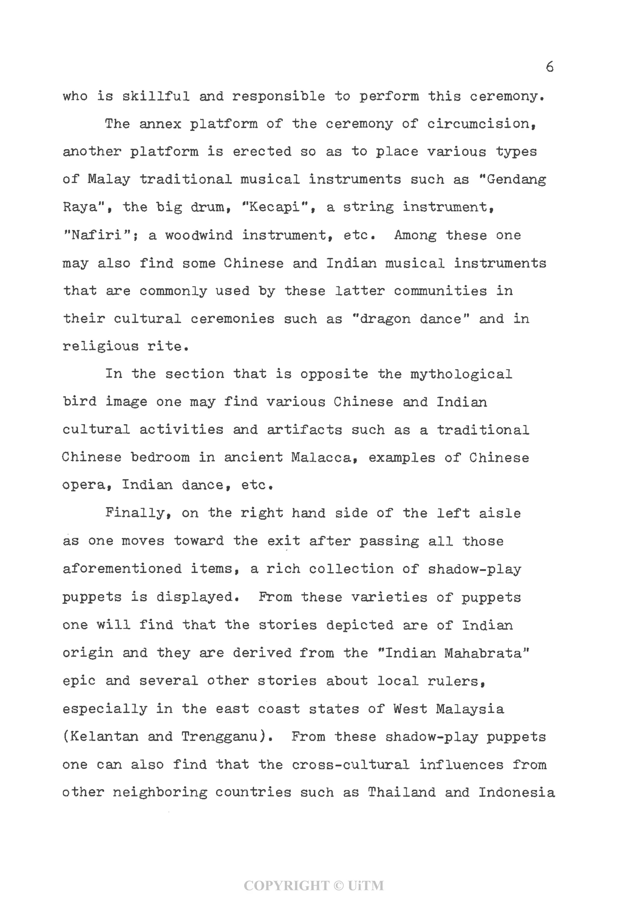 6
who is skillful and responsible to perform this ceremony.
The annex platform of the ceremony of circumcision,
another platform is erected so as to place various types
of Malay traditional musical instruments such as "Gendang
Raya"i the big drum, "Kecapi", a string instrument,
"Nafiri"; a woodwind instrument, etc. Among these one
may also find some Chinese and Indian musical instruments
that are commonly used by these latter communities in
their cultural ceremonies such as "dragon dance" and in
religious rite.
In the section that is opposite the mythological
bird image one may find various Chinese and Indian
cultural activities and artifacts such as a traditional
Chinese bedroom in ancient Malacca, examples of Chinese
opera, Indian dance, etc.
Finally, on the right hand side of the left aisle
as one moves toward the exit after passing all those
aforementioned items, a rich collection of shadow-play
puppets is displayed. From these varieties of puppets
one will find that the stories depicted are of Indian
origin and they are derived from the "Indian Mahabrata"
epic and several other stories about local rulers,
especially in the east coast states of West Malaysia
(Kelantan and Trengganu). From these shadow-play puppets
one can also find that the cross-cultural influences from
other neighboring countries such as Thailand and Indonesia
COPYRIGHT © UiTM
 