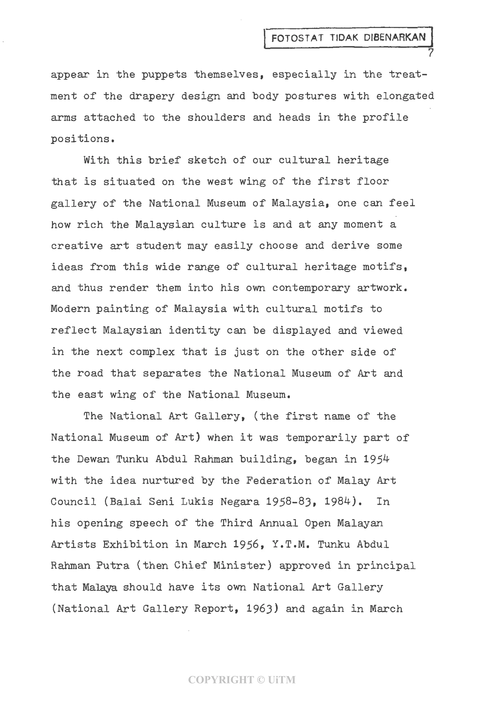 FOTOSTAT TIDAK D1BENARKAN
7
appear in the puppets themselves, especially in the treat-
ment of the drapery design and body postures with elongated
arms attached to the shoulders and heads in the profile
positions.
With this brief sketch of our cultural heritage
that is situated on the west wing of the first floor
gallery of the National Museum of Malaysia, one can feel
how rich the Malaysian culture is and at any moment a
creative art student may easily choose and derive some
ideas from this wide range of cultural heritage motifs,
and thus render them into his own contemporary artwork.
Modern painting of Malaysia with cultural motifs to
reflect Malaysian identity can be displayed and viewed
in the next complex that is just on the other side of
the road that separates the National Museum of Art and
the east wing of the National Museum.
The National Art Gallery, (the first name of the
National Museum of Art) when it was temporarily part of
the Dewan Tunku Abdul Rahman building, began in 195^
with the idea nurtured by the Federation of Malay Art
Council (Balai Seni Lukis Negara 1958-83, 198*0. In
his opening speech of the Third Annual Open Malayan
Artists Exhibition in March 1956, Y.T.M. Tunku Abdul
Rahman Putra (then Chief Minister) approved in principal
that Malaya should have its own National Art Gallery
(National Art Gallery Report, 1963) and again in March
COPYRIGHT © UiTM
 