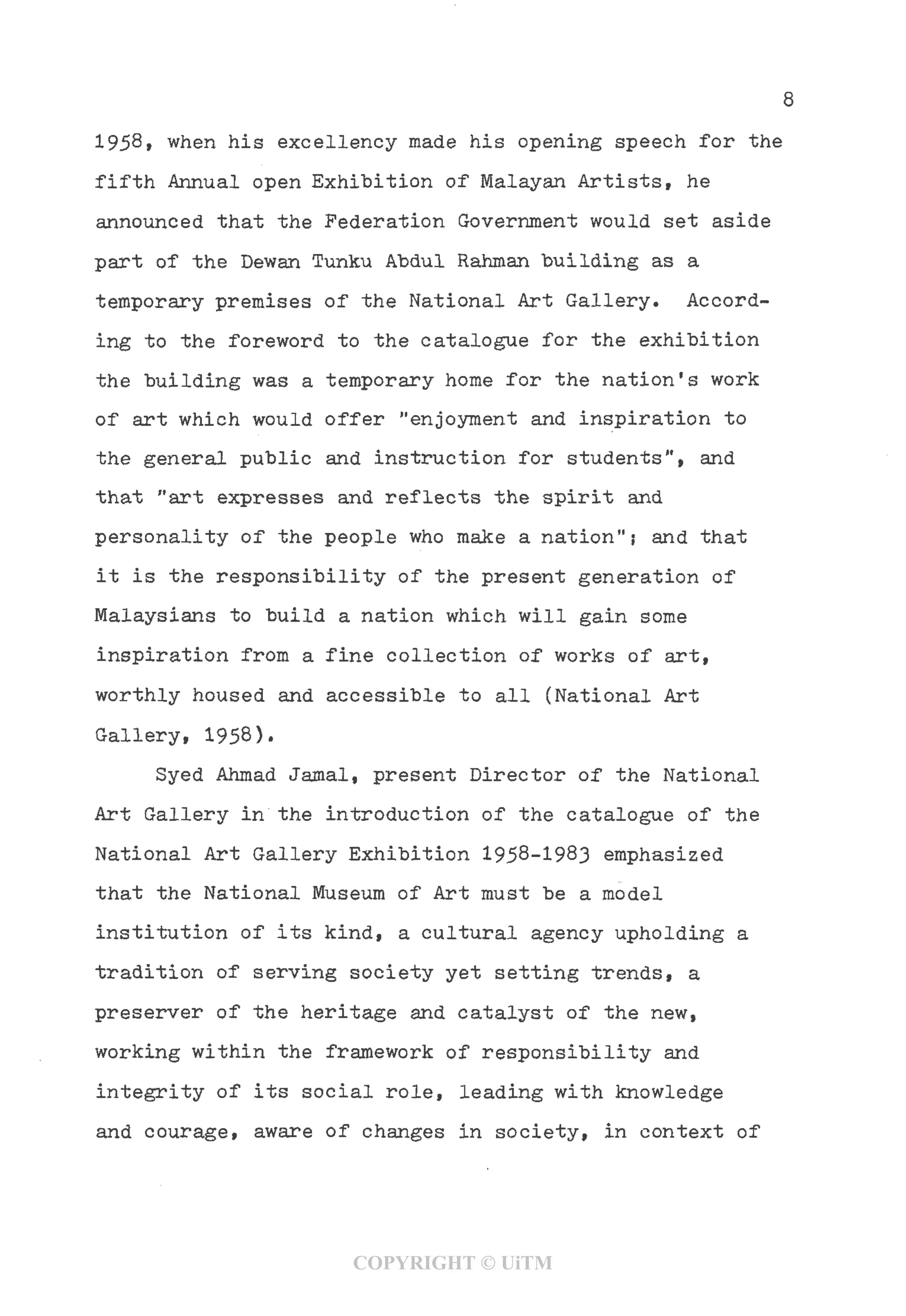8
1958, when his excellency made his opening speech for the
fifth Annual open Exhibition of Malayan Artists, he
announced that the Federation Government would set aside
part of the Dewan Tunku Abdul Rahman building as a
temporary premises of the National Art Gallery. Accord-
ing to the foreword to the catalogue for the exhibition
the building was a temporary home for the nation's work
of art which would offer "enjoyment and inspiration to
the general public and instruction for students", and
that "art expresses and reflects the spirit and
personality of the people who make a nation"j and that
it is the responsibility of the present generation of
Malaysians to build a nation which will gain some
inspiration from a fine collection of works of art,
worthly housed and accessible to all (National Art
Gallery, 1958).
Syed Ahmad Jamal, present Director of the National
Art Gallery in the introduction of the catalogue of the
National Art Gallery Exhibition 1958-1983 emphasized
that the National Museum of Art must be a model
institution of its kind, a cultural agency upholding a
tradition of serving society yet setting trends, a
preserver of the heritage and catalyst of the new,
working within the framework of responsibility and
integrity of its social role, leading with knowledge
and courage, aware of changes in society, in context of
COPYRIGHT © UiTM
 