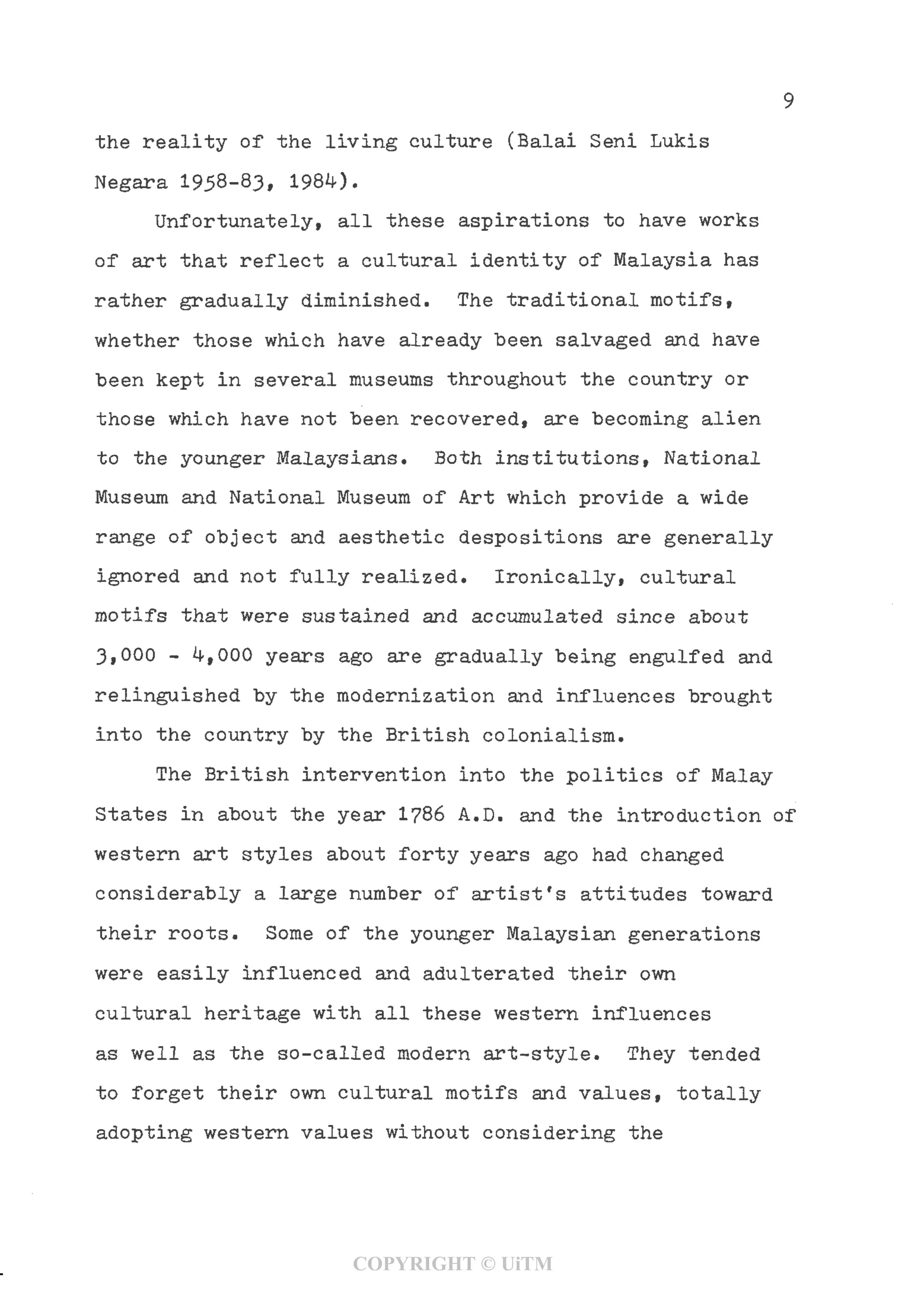 the reality of the living culture (Balai Seni Lukis
Negara 1958-83, 198^).
Unfortunately, all these aspirations to have works
of art that reflect a cultural identity of Malaysia has
rather gradually diminished. The traditional motifs,
whether those which have already "been salvaged and have
been kept in several museums throughout the country or
those which have not been recovered, are becoming alien
to the younger Malaysians. Both institutions, National
Museum and National Museum of Art which provide a wide
range of object and aesthetic despositions are generally
ignored and not fully realized. Ironically, cultural
motifs that were sustained and accumulated since about
3,000 - 4,000 years ago are gradually being engulfed and
relinguished by the modernization and influences brought
into the country by the British colonialism.
The British intervention into the politics of Malay
States in about the year 1?86 A.D. and the introduction of
western art styles about forty years ago had changed
considerably a large number of artist's attitudes toward
their roots. Some of the younger Malaysian generations
were easily influenced and adulterated their own
cultural heritage with all these western influences
as well as the so-called modern art-style. They tended
to forget their own cultural motifs and values, totally
adopting western values without considering the
COPYRIGHT © UiTM
 