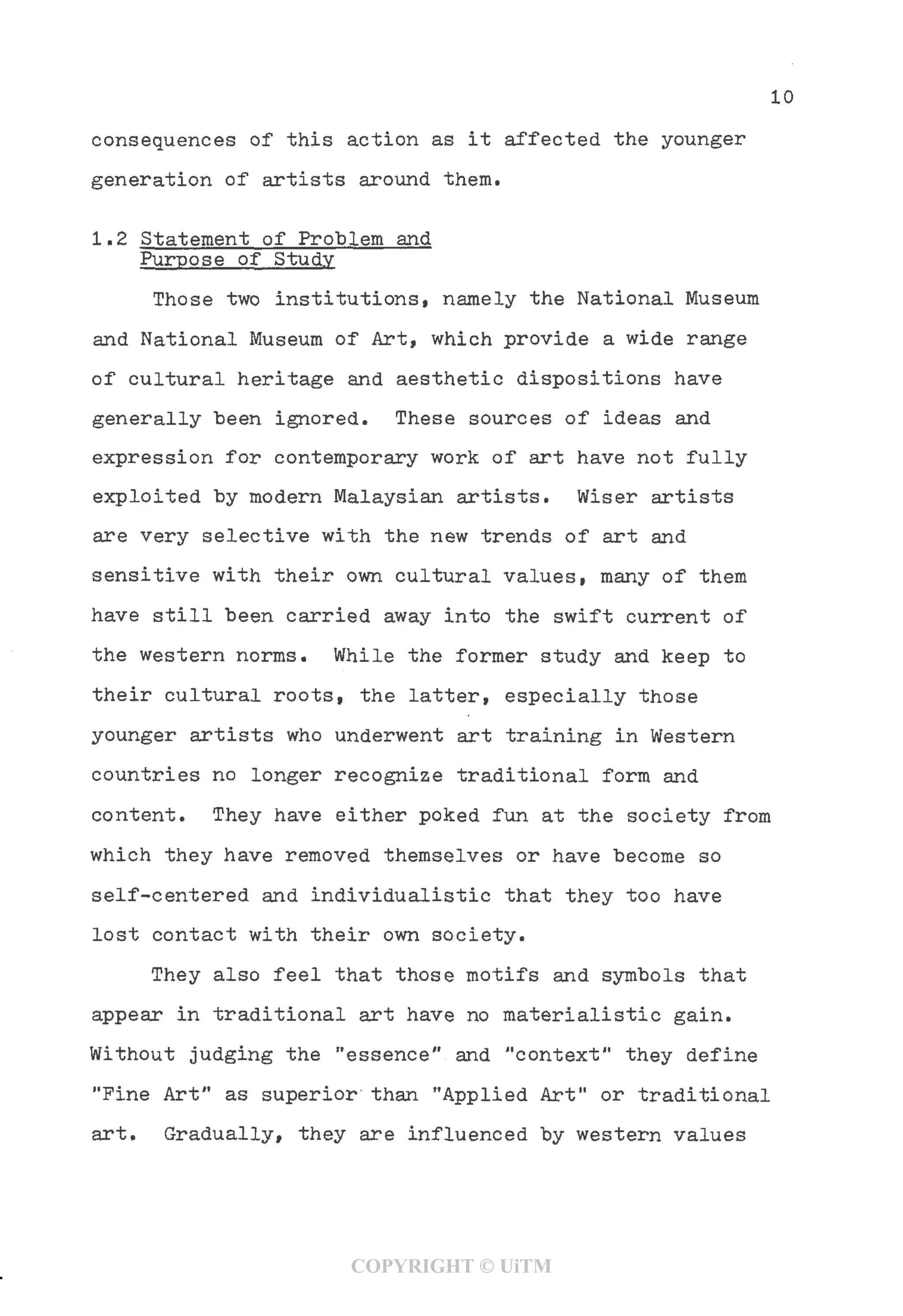 10
consequences of this action as it affected the younger
generation of artists around them.
1.2 Statement of Problem and
Purpose of Study
Those two institutions, namely the National Museum
and National Museum of Art, which provide a wide range
of cultural heritage and aesthetic dispositions have
generally been ignored. These sources of ideas and
expression for contemporary work of art have not fully
exploited by modern Malaysian artists. Wiser artists
are very selective with the new trends of art and
sensitive with their own cultural values, many of them
have still been carried away into the swift current of
the western norms. While the former study and keep to
their cultural roots, the latter, especially those
younger artists who underwent art training in Western
countries no longer recognize traditional form and
content. They have either poked fun at the society from
which they have removed themselves or have become so
self-centered and individualistic that they too have
lost contact with their own society.
They also feel that those motifs and symbols that
appear in traditional art have no materialistic gain.
Without judging the "essence" and "context" they define
"Fine Art" as superior than "Applied Art" or traditional
art. Gradually, they are influenced by western values
COPYRIGHT © UiTM
 