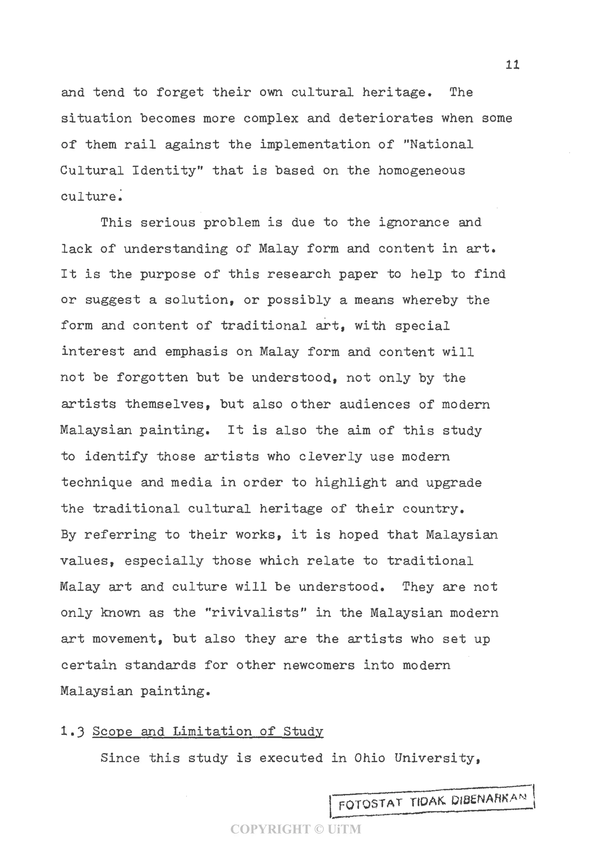 11
and tend to forget their own cultural heritage. The
situation becomes more complex and deteriorates when some
of them rail against the implementation of "National
Cultural Identity" that is based on the homogeneous
culture.
This serious problem is due to the ignorance and
lack of understanding of Malay form and content in art.
It is the purpose of this research paper to help to find
or suggest a solution, or possibly a means whereby the
form and content of traditional art, with special
interest and emphasis on Malay form and content will
not be forgotten but be understood, not only by the
artists themselves, but also other audiences of modern
Malaysian painting. It is also the aim of this study
to identify those artists who cleverly use modern
technique and media in order to highlight and upgrade
the traditional cultural heritage of their country.
By referring to their works, it is hoped that Malaysian
values, especially those which relate to traditional
Malay art and culture will be understood. They are not
only known as the "rivivalists" in the Malaysian modern
art movement, but also they are the artists who set up
certain standards for other newcomers into modern
Malaysian painting.
1.3 Scope and Limitation of Study
Since this study is executed in Ohio University,
_________.—-——•—
FQTOSTAT TIOAK. DIBENARKA*
COPYRIGHT © UiTM
 