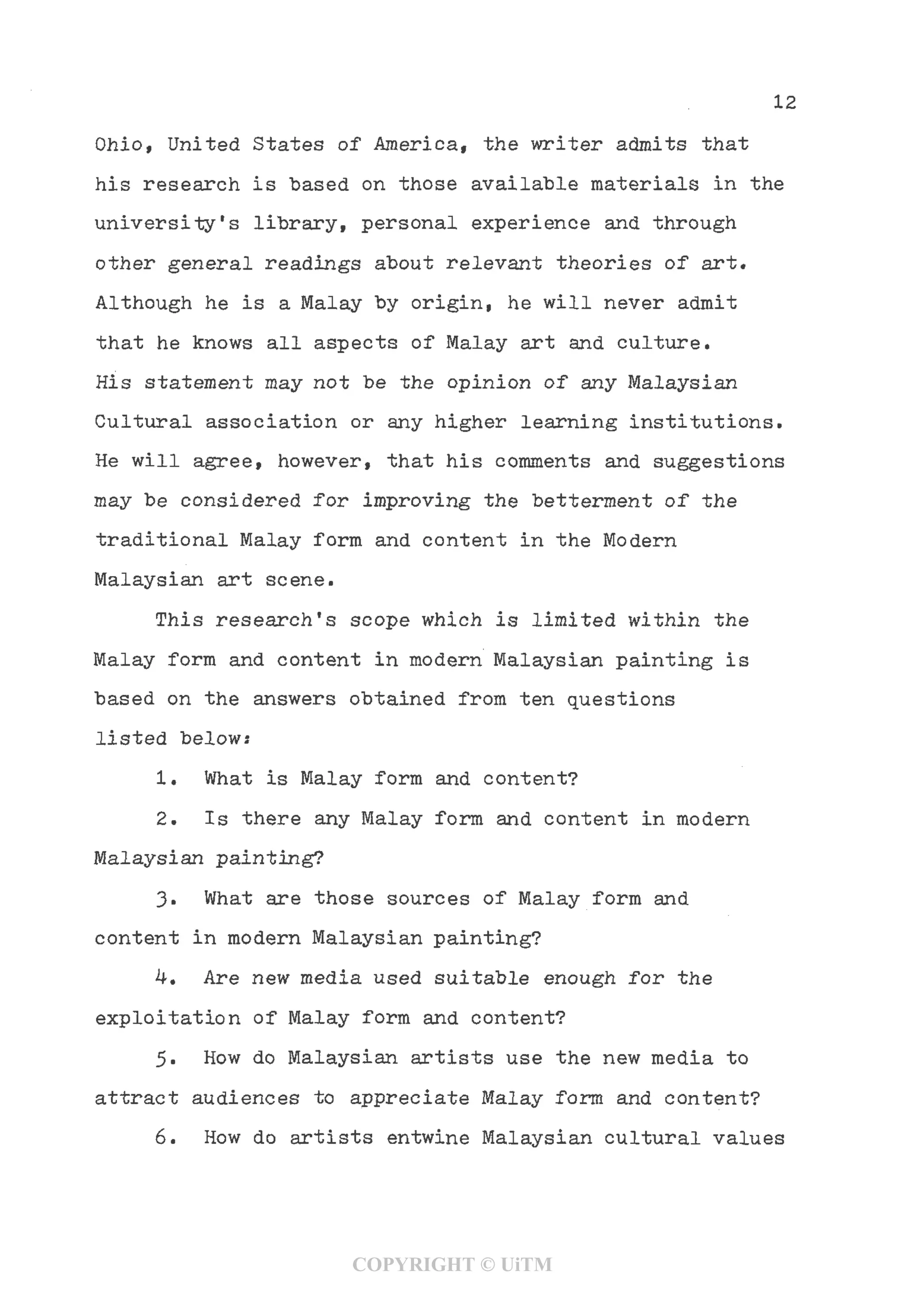 12
Ohio, United States of America, the writer admits that
his research is "based on those available materials in the
university's library, personal experience and through
other general readings about relevant theories of art.
Although he is a Malay by origin, he will never admit
that he knows all aspects of Malay art and culture.
His statement may not be the opinion of any Malaysian
Cultural association or any higher learning institutions.
He will agree, however, that his comments and suggestions
may be considered for improving the betterment of the
traditional Malay form and content in the Modern
Malaysian art scene.
This research's scope which is limited within the
Malay form and content in modern Malaysian painting is
based on the answers obtained from ten questions
listed below:
1. What is Malay form and content?
2. Is there any Malay form and content in modern
Malaysian painting?
3- What are those sources of Malay form and
content in modern Malaysian painting?
4. Are new media used suitable enough for the
exploitation of Malay form and content?
5. How do Malaysian artists use the new media to
attract audiences to appreciate Malay form and content?
6. How do artists entwine Malaysian cultural values
COPYRIGHT © UiTM
 