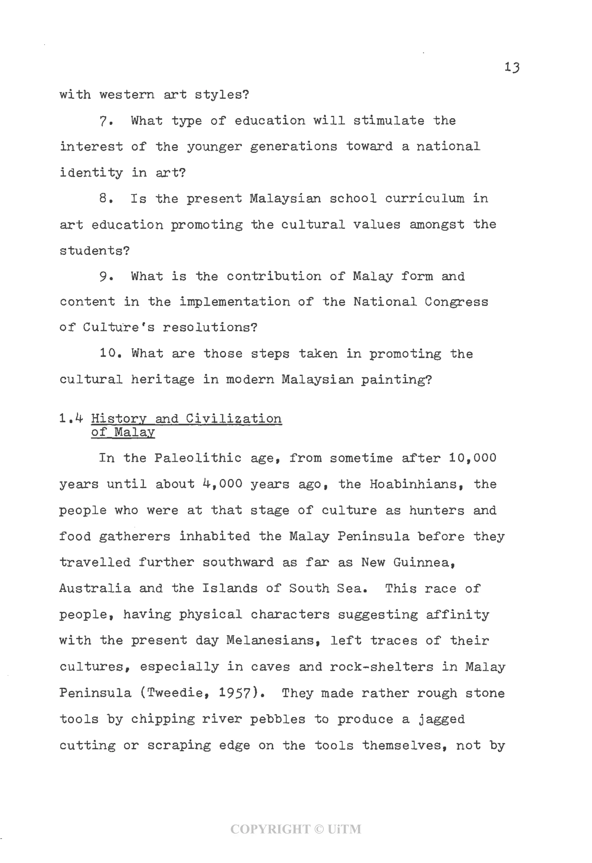13
with western art styles?
7- What type of education will stimulate the
interest of the younger generations toward a national
identity in art?
8, Is the present Malaysian school curriculum in
art education promoting the cultural values amongst the
students?
9- What is the contribution of Malay form and
content in the implementation of the National Congress
of Culture's resolutions?
10, What are those steps taken in promoting the
cultural heritage in modern Malaysian painting?
1.4 History and Civilization
of Malay
In the Paleolithic age, from sometime after 10,000
years until about 4,000 years ago, the Hoabinhians, the
people who were at that stage of culture as hunters and
food gatherers inhabited the Malay Peninsula before they
travelled further southward as far as New Guinnea,
Australia and the Islands of South Sea. This race of
people, having physical characters suggesting affinity
with the present day Melanesians, left traces of their
cultures, especially in caves and rock-shelters in Malay
Peninsula (Tweedie, 1957)• They made rather rough stone
tools by chipping river pebbles to produce a jagged
cutting or scraping edge on the tools themselves, not by
COPYRIGHT © UiTM
 