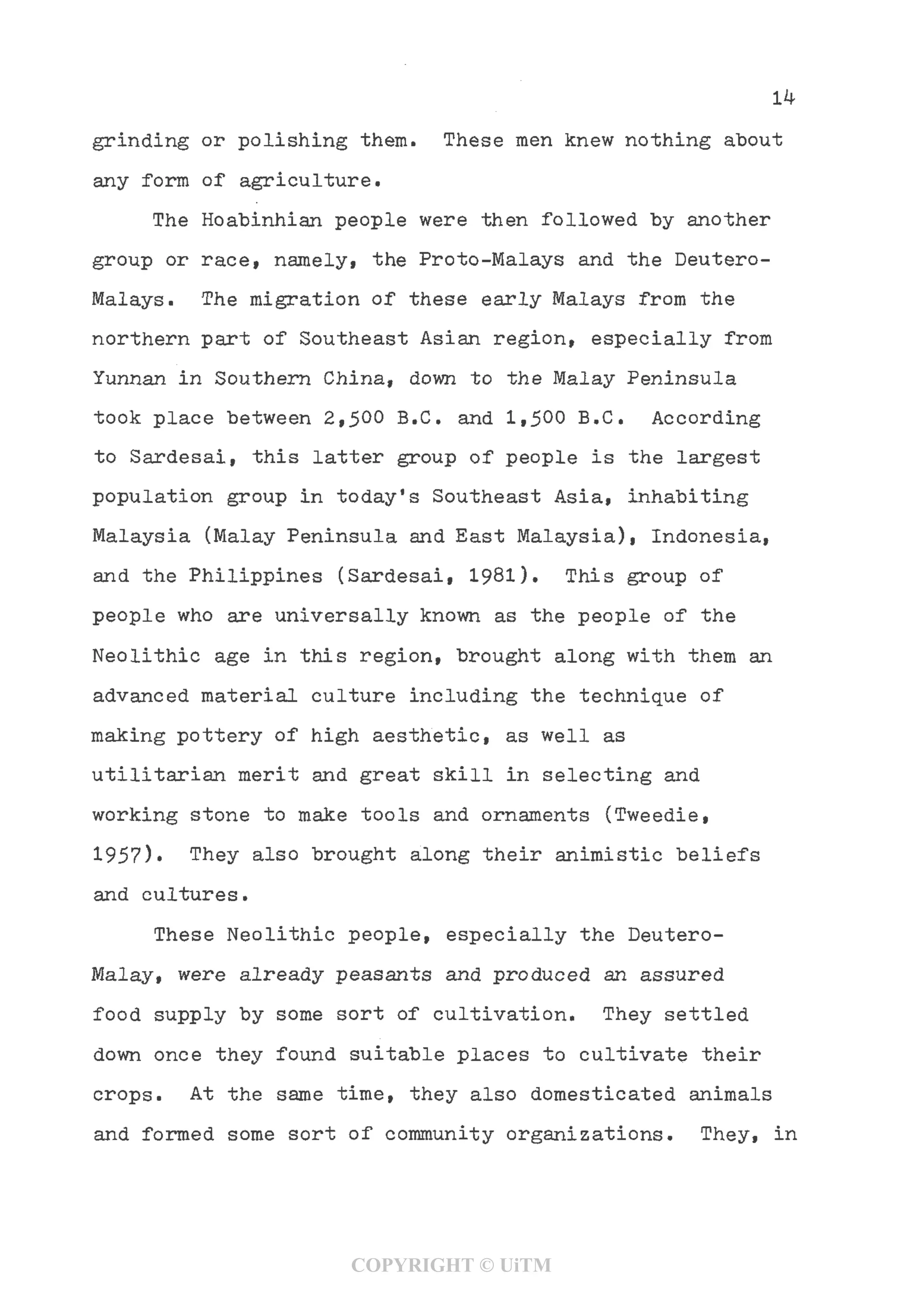 grinding or polishing them. These men knew nothing about
any form of agriculture.
The Hoabinhian people were then followed by another
group or race, namely, the Proto-Malays and the Deutero-
Malays. The migration of these early Malays from the
northern part of Southeast Asian region, especially from
Yunnan in Southern China, down to the Malay Peninsula
took place between 2,500 B.C. and 1,500 B.C. According
to Sardesai, this latter group of people is the largest
population group in today's Southeast Asia, inhabiting
Malaysia (Malay Peninsula and East Malaysia), Indonesia,
and the Philippines (Sardesai, 1981). This group of
people who are universally known as the people of the
Neolithic age in this region, brought along with them an
advanced material culture including the technique of
making pottery of high aesthetic, as well as
utilitarian merit and great skill in selecting and
working stone to make tools and ornaments (Tweedie,
1957). They also brought along their animistic beliefs
and cultures.
These Neolithic people, especially the Deutero-
Malay, were already peasants and produced an assured
food supply by some sort of cultivation. They settled
down once they found suitable places to cultivate their
crops. At the same time, they also domesticated animals
and formed some sort of community organizations. They, in
COPYRIGHT © UiTM
 