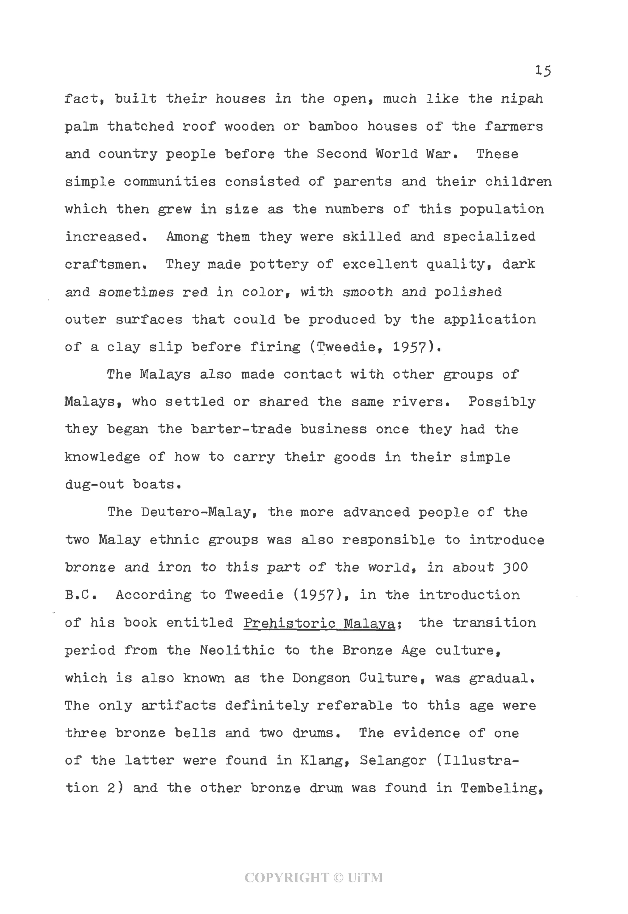 15
fact, "built their houses in the open, much like the nipah
palm thatched roof wooden or bamboo houses of the farmers
and country people before the Second World War. These
simple communities consisted of parents and their children
which then grew in size as the numbers of this population
increased. Among them they were skilled and specialized
craftsmen. They made pottery of excellent quality, dark
and sometimes red in color, with smooth and polished
outer surfaces that could be produced by the application
of a clay slip before firing (Tweedie, 1957)•
The Malays also made contact with other groups of
Malays, who settled or shared the same rivers. Possibly
they began the barter-trade business once they had the
knowledge of how to carry their goods in their simple
dug-out boats.
The Deutero-Malay, the more advanced people of the
two Malay ethnic groups was also responsible to introduce
bronze and iron to this part of the world, in about 300
B.C. According to Tweedie (1957)> in the introduction
of his book entitled Prehistoric Malava; the transition
period from the Neolithic to the Bronze Age culture,
which is also known as the Dongson Culture, was gradual.
The only artifacts definitely referable to this age were
three bronze bells and two drums. The evidence of one
of the latter were found in Klang, Selangor (Illustra-
tion 2) and the other bronze drum was found in Tembeling,
COPYRIGHT © UiTM
 