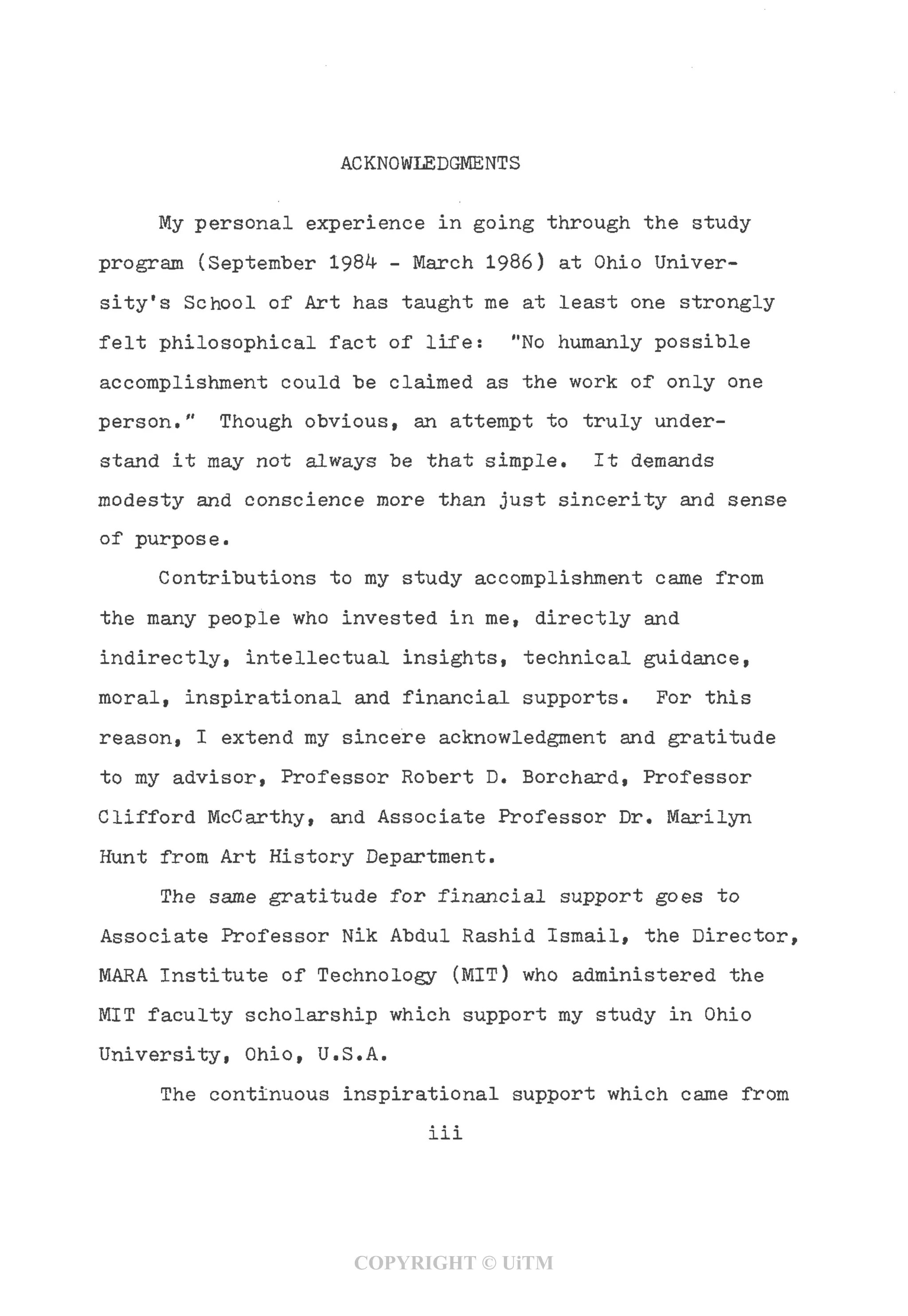 ACKNOWLEDGMENTS
My personal experience in going through the study
program (September 1984 - March 1986) at Ohio Univer-
sity's School of Art has taught me at least one strongly
felt philosophical fact of life: "No humanly possible
accomplishment could be claimed as the work of only one
person." Though obvious, an attempt to truly under-
stand it may not always be that simple. It demands
modesty and conscience more than just sincerity and sense
of purpose.
Contributions to my study accomplishment came from
the many people who invested in me, directly and
indirectly, intellectual insights, technical guidance,
moral, inspirational and financial supports. For this
reason, I extend my sincere acknowledgment and gratitude
to my advisor, Professor Robert D, Borchard, Professor
Clifford McCarthy, and Associate Professor Dr, Marilyn
Hunt from Art History Department.
The same gratitude for financial support goes to
Associate Professor Nik Abdul Rashid Ismail, the Director,
MARA Institute of Technology (MIT) who administered the
MIT faculty scholarship which support my study in Ohio
University, Ohio, U.S.A.
The continuous inspirational support which came from
iii
COPYRIGHT © UiTM
 