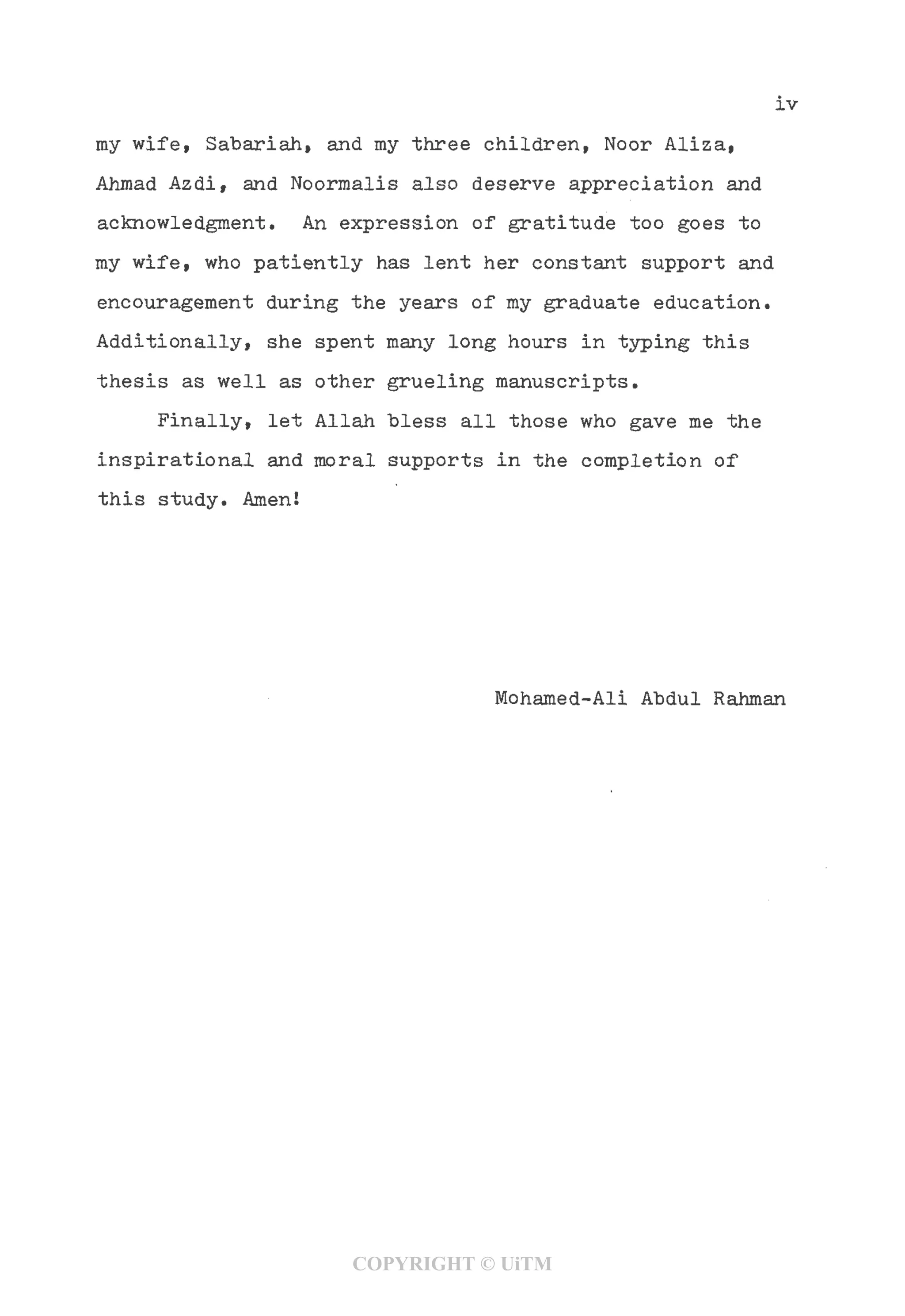 IV
my wife, Sabariah, and my three children, Noor Aliza,
Ahmad Azdi, and Noormalis also deserve appreciation and
acknowledgment. An expression of gratitude too goes to
my wife, who patiently has lent her constant support and
encouragement during the years of my graduate education.
Additionally, she spent many long hours in typing this
thesis as well as other grueling manuscripts.
Finally, let Allah "bless all those who gave me the
inspirational and moral supports in the completion of
this study. Amen!
Mohamed-Ali Abdul Rahman
COPYRIGHT © UiTM
 
