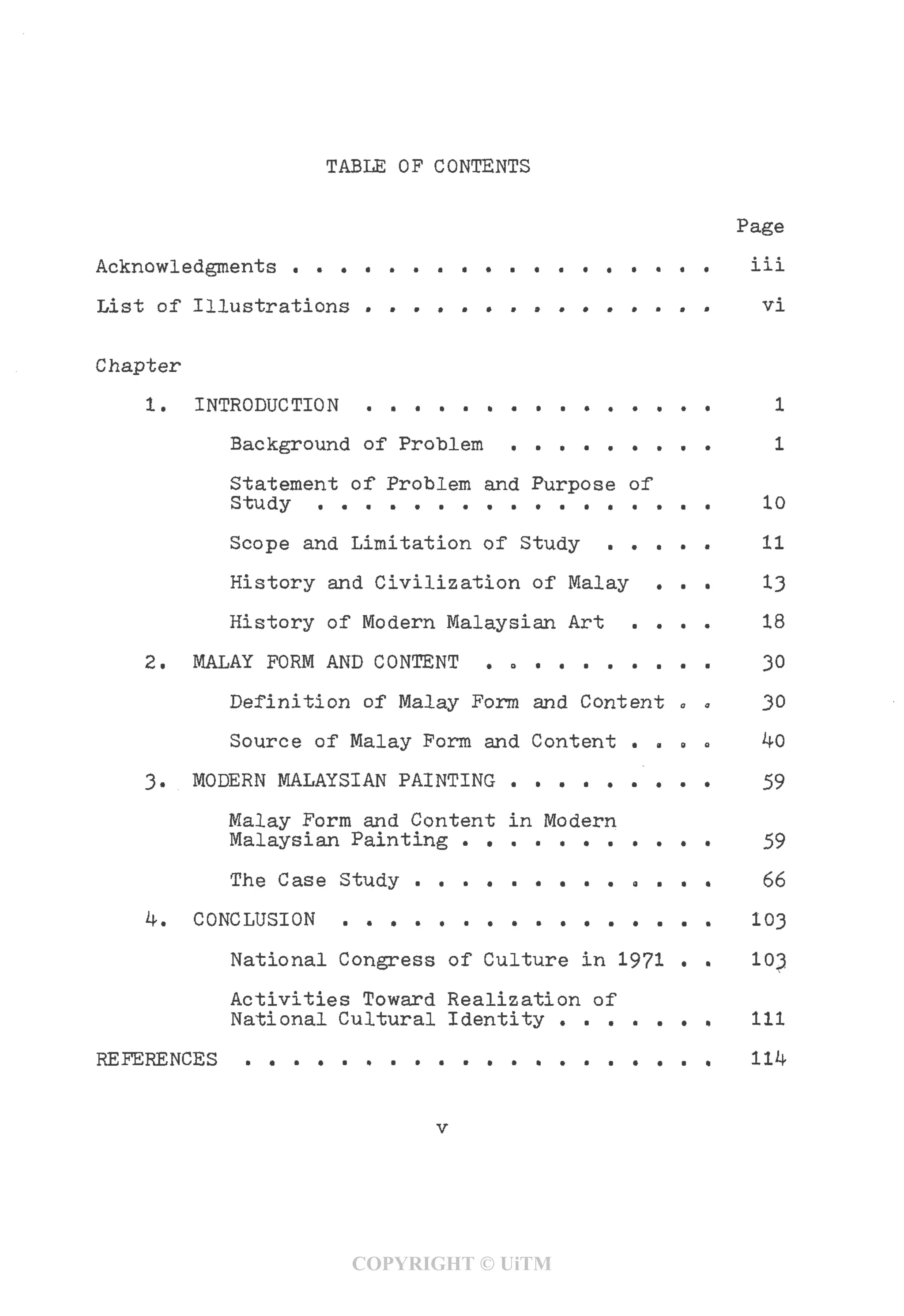 TABLE OF CONTENTS
Page
Acknowledgments . . . . . . . . . . . . . . . . . . ill
List of Illustrations ............... vi
Chapter
1. INTRODUCTION . . . . . . . . . . . . . . . 1
Background of Problem . . . . . . . . . 1
Statement of Problem and Purpose of
Study . . . . . . . . . . . . . . . . . 10
Scope and Limitation of Study . . . . . 11
History and Civilization of Malay ... 13
History of Modern Malaysian Art .... 18
2. MALAY FORM AND CONTENT . . . . . . . . . . 30
Definition of Malay Form and Content .0 30
Source of Malay Form and Content . . » a ^0
3. MODERN MALAYSIAN PAINTING . . . . . . . . . 59
Malay Form and Content in Modern
Malaysian Painting . . . . . . . . . . . 59
The Case Study . . . . . . . . . . . . . 66
4. CONCLUSION . . . . . . . . . . . . . . . . 103
National Congress of Culture in 1971 • • 103
Activities Toward Realization of
National Cultural Identity . . . . . . . Ill
REFERENCES . . . . . . . . . . . . . . . . . . . .
COPYRIGHT © UiTM
 