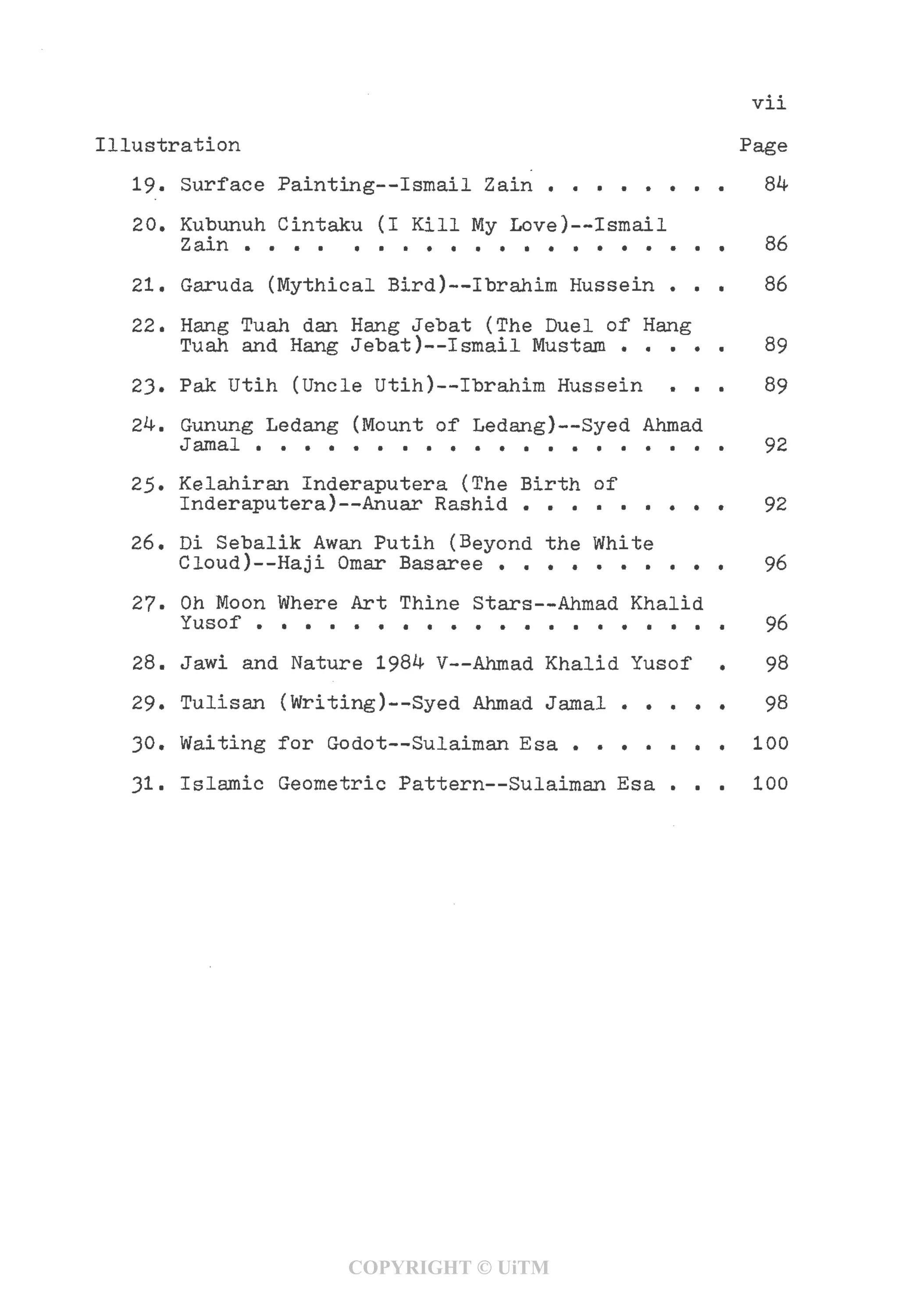 Vll
Illustration Page
19. Surface Painting—Ismail Zain . . . . . . . . 84
20. Kubunuh Cintaku (I Kill My Love)—Ismail
Zain .... . . . . . . . . . . . . . . . . 86
21. Garuda (Mythical Bird)—Ibrahim Hussein ... 86
22. Hang Tuah dan Hang Jebat (The Duel of Hang
Tuah and Hang Jebat)—Ismail Mustam . . . . . 89
23. Pak Utih (Uncle Utih)—Ibrahim Hussein ... 89
24. Gunung Ledang (Mount of Ledang)—Syed Ahmad
Jamal . . . . . . . . . . . . . . . . . . . . 92
25• Kelahiran Inderaputera (The Birth of
Inderaputera)—Anuar Rashid . . . . . . . . . 92
26. Di Sebalik Awan Putih (Beyond the White
Cloud)—Haji Omar Basaree . . . . . . . . . . 96
27- Oh Moon Where Art Thine Stars—-Ahmad Khalid
Yusof . . . . . . . . . . . . . . . . . . . . 96
28. Jawi and Nature 1984 V—Ahmad Khalid Yusof , 98
29. Tulisan (Writing)—Syed Ahmad Jamal ..... 98
30. Waiting for Godot—Sulaiman Esa . . . . . . . 100
31. Islamic Geometric Pattern—Sulaiman Esa . . . 100
COPYRIGHT © UiTM
 