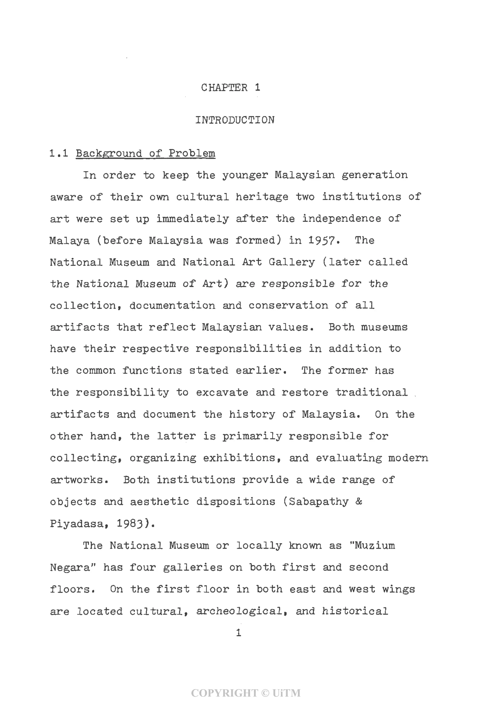 CHAPTER 1
INTRODUCTION
1.1 Background of Problem
In order to keep the younger Malaysian generation
aware of their own cultural heritage two institutions of
art were set up immediately after the independence of
Malaya (before Malaysia was formed) in 1957- The
National Museum and National Art Gallery (later called
the National Museum of Art) are responsible for the
collection, documentation and conservation of all
artifacts that reflect Malaysian values. Both museums
have their respective responsibilities in addition to
the common functions stated earlier. The former has
the responsibility to excavate and restore traditional ,
artifacts and document the history of Malaysia. On the
other hand, the latter is primarily responsible for
collecting, organizing exhibitions, and evaluating modern
artworks. Both institutions provide a wide range of
objects and aesthetic dispositions (Sabapathy &
Piyadasa, 1983).
The National Museum or locally known as "Muzium
Negara" has four galleries on both first and second
floors. On the first floor in both east and west wings
are located cultural, archeological, and historical
1
COPYRIGHT © UiTM
 